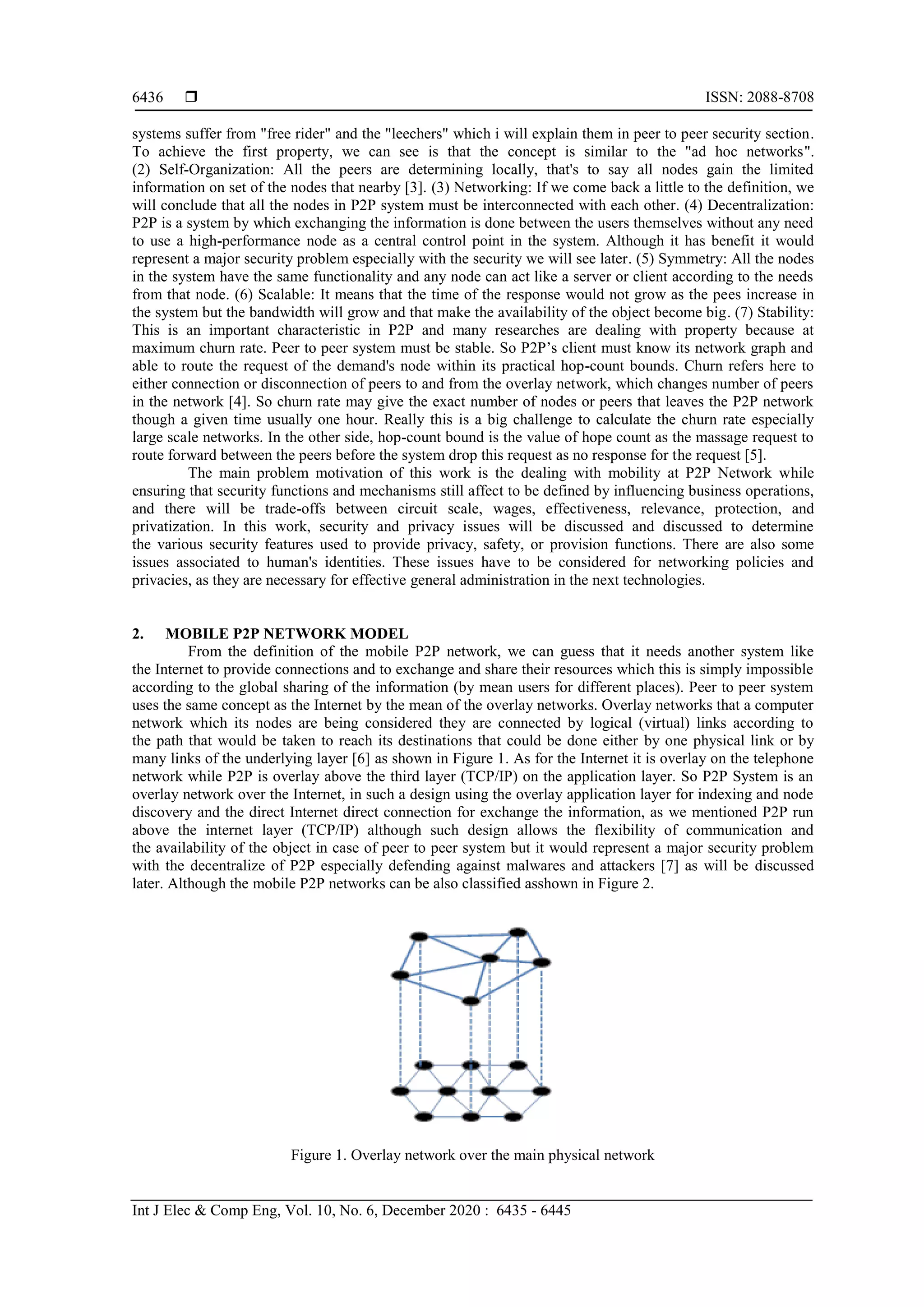  ISSN: 2088-8708
Int J Elec & Comp Eng, Vol. 10, No. 6, December 2020 : 6435 - 6445
6436
systems suffer from "free rider" and the "leechers" which i will explain them in peer to peer security section.
To achieve the first property, we can see is that the concept is similar to the "ad hoc networks".
(2) Self-Organization: All the peers are determining locally, that's to say all nodes gain the limited
information on set of the nodes that nearby [3]. (3) Networking: If we come back a little to the definition, we
will conclude that all the nodes in P2P system must be interconnected with each other. (4) Decentralization:
P2P is a system by which exchanging the information is done between the users themselves without any need
to use a high-performance node as a central control point in the system. Although it has benefit it would
represent a major security problem especially with the security we will see later. (5) Symmetry: All the nodes
in the system have the same functionality and any node can act like a server or client according to the needs
from that node. (6) Scalable: It means that the time of the response would not grow as the pees increase in
the system but the bandwidth will grow and that make the availability of the object become big. (7) Stability:
This is an important characteristic in P2P and many researches are dealing with property because at
maximum churn rate. Peer to peer system must be stable. So P2P’s client must know its network graph and
able to route the request of the demand's node within its practical hop-count bounds. Churn refers here to
either connection or disconnection of peers to and from the overlay network, which changes number of peers
in the network [4]. So churn rate may give the exact number of nodes or peers that leaves the P2P network
though a given time usually one hour. Really this is a big challenge to calculate the churn rate especially
large scale networks. In the other side, hop-count bound is the value of hope count as the massage request to
route forward between the peers before the system drop this request as no response for the request [5].
The main problem motivation of this work is the dealing with mobility at P2P Network while
ensuring that security functions and mechanisms still affect to be defined by influencing business operations,
and there will be trade-offs between circuit scale, wages, effectiveness, relevance, protection, and
privatization. In this work, security and privacy issues will be discussed and discussed to determine
the various security features used to provide privacy, safety, or provision functions. There are also some
issues associated to human's identities. These issues have to be considered for networking policies and
privacies, as they are necessary for effective general administration in the next technologies.
2. MOBILE P2P NETWORK MODEL
From the definition of the mobile P2P network, we can guess that it needs another system like
the Internet to provide connections and to exchange and share their resources which this is simply impossible
according to the global sharing of the information (by mean users for different places). Peer to peer system
uses the same concept as the Internet by the mean of the overlay networks. Overlay networks that a computer
network which its nodes are being considered they are connected by logical (virtual) links according to
the path that would be taken to reach its destinations that could be done either by one physical link or by
many links of the underlying layer [6] as shown in Figure 1. As for the Internet it is overlay on the telephone
network while P2P is overlay above the third layer (TCP/IP) on the application layer. So P2P System is an
overlay network over the Internet, in such a design using the overlay application layer for indexing and node
discovery and the direct Internet direct connection for exchange the information, as we mentioned P2P run
above the internet layer (TCP/IP) although such design allows the flexibility of communication and
the availability of the object in case of peer to peer system but it would represent a major security problem
with the decentralize of P2P especially defending against malwares and attackers [7] as will be discussed
later. Although the mobile P2P networks can be also classified asshown in Figure 2.
Figure 1. Overlay network over the main physical network
 