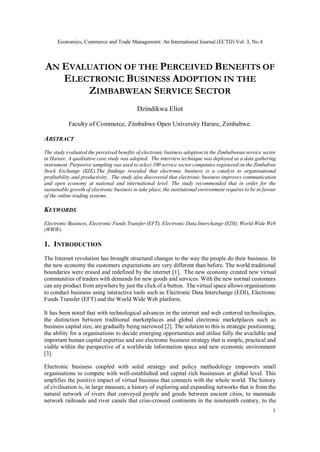 Economics, Commerce and Trade Management: An International Journal (ECTIJ) Vol. 3, No.4
1
AN EVALUATION OF THE PERCEIVED BENEFITS OF
ELECTRONIC BUSINESS ADOPTION IN THE
ZIMBABWEAN SERVICE SECTOR
Dzindikwa Eliot
Faculty of Commerce, Zimbabwe Open University Harare, Zimbabwe.
ABSTRACT
The study evaluated the perceived benefits of electronic business adoption in the Zimbabwean service sector
in Harare. A qualitative case study was adopted. The interview technique was deployed as a data gathering
instrument. Purposive sampling was used to select 100 service sector companies registered on the Zimbabwe
Stock Exchange (SZE).The findings revealed that electronic business is a catalyst to organisational
profitability and productivity. The study also discovered that electronic business improves communication
and open economy at national and international level. The study recommended that in order for the
sustainable growth of electronic business to take place, the institutional environment requires to be in favour
of the online trading systems.
KEYWORDS
Electronic Business, Electronic Funds Transfer (EFT), Electronic Data Interchange (EDI), World Wide Web
(WWW).
1. INTRODUCTION
The Internet revolution has brought structural changes to the way the people do their business. In
the new economy the customers expectations are very different than before. The world traditional
boundaries were erased and redefined by the internet [1]. The new economy created new virtual
communities of traders with demands for new goods and services. With the new normal customers
can any product from anywhere by just the click of a button. The virtual space allows organisations
to conduct business using interactive tools such as Electronic Data Interchange (EDI), Electronic
Funds Transfer (EFT) and the World Wide Web platform.
It has been noted that with technological advances in the internet and web centered technologies,
the distinction between traditional marketplaces and global electronic marketplaces such as
business capital size, are gradually being narrowed [2]. The solution to this is strategic positioning,
the ability for a organisations to decide emerging opportunities and utilise fully the available and
important human capital expertise and use electronic business strategy that is simple, practical and
viable within the perspective of a worldwide information space and new economic environment
[3].
Electronic business coupled with solid strategy and policy methodology empowers small
organisations to compete with well-established and capital rich businesses at global level. This
amplifies the positive impact of virtual business that connects with the whole world. The history
of civilisation is, in large measure, a history of exploring and expanding networks that is from the
natural network of rivers that conveyed people and goods between ancient cities, to manmade
network railroads and river canals that criss-crossed continents in the nineteenth century, to the
 