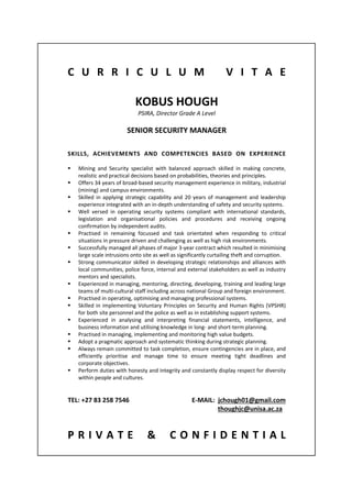  
 
 
C U R R I C U L U M   V I T A E 
 
 
KOBUS HOUGH 
PSIRA, Director Grade A Level 
 
SENIOR SECURITY MANAGER 
 
 
SKILLS,  ACHIEVEMENTS  AND  COMPETENCIES  BASED  ON  EXPERIENCE 
 
 Mining  and  Security  specialist  with  balanced  approach  skilled  in  making  concrete, 
realistic and practical decisions based on probabilities, theories and principles. 
 Offers 34 years of broad‐based security management experience in military, industrial 
(mining) and campus environments. 
 Skilled in applying strategic capability and 20 years of management and leadership 
experience integrated with an in‐depth understanding of safety and security systems. 
 Well  versed  in  operating  security  systems  compliant  with  international  standards, 
legislation  and  organisational  policies  and  procedures  and  receiving  ongoing 
confirmation by independent audits. 
 Practised  in  remaining  focussed  and  task  orientated  when  responding  to  critical 
situations in pressure driven and challenging as well as high risk environments. 
 Successfully managed all phases of major 3‐year contract which resulted in minimising 
large scale intrusions onto site as well as significantly curtailing theft and corruption. 
 Strong communicator skilled in developing strategic relationships and alliances with 
local communities, police force, internal and external stakeholders as well as industry 
mentors and specialists. 
 Experienced in managing, mentoring, directing, developing, training and leading large 
teams of multi‐cultural staff including across national Group and foreign environment. 
 Practised in operating, optimising and managing professional systems. 
 Skilled in implementing Voluntary Principles on Security and Human Rights (VPSHR) 
for both site personnel and the police as well as in establishing support systems. 
 Experienced  in  analysing  and  interpreting  financial  statements,  intelligence,  and 
business information and utilising knowledge in long‐ and short‐term planning. 
 Practised in managing, implementing and monitoring high value budgets. 
 Adopt a pragmatic approach and systematic thinking during strategic planning. 
 Always remain committed to task completion, ensure contingencies are in place, and 
efficiently  prioritise  and  manage  time  to  ensure  meeting  tight  deadlines  and 
corporate objectives. 
 Perform duties with honesty and integrity and constantly display respect for diversity 
within people and cultures. 
 
 
TEL: +27 83 258 7546                                       E‐MAIL:  jchough01@gmail.com 
               thoughjc@unisa.ac.za 
 
 
P R I V A T E   &   C O N F I D E N T I A L 
 
 