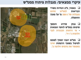 ‫עיקרי‬‫ממצאים‬/‫מגבלות‬‫פיתוח‬‫ממט‬"‫ש‬
‫כאמור‬,‫ע‬"‫פ‬‫הנחיות‬‫משרד‬
‫הבריאות‬‫למט‬"‫ש‬‫תחום‬
‫מגבלות‬‫של‬‫כ‬-500‫מ‬'‫על‬‫מערך‬
‫ההתפלה‬.
‫נבחן‬‫שדרוג‬‫והמשך‬
‫שימוש‬‫במט‬"‫ש‬‫לוחמי‬‫הגטאות‬
-‫אי‬‫וודאות‬‫תכנונית‬‫לגבי‬
‫חלופות‬‫ג‬'‫ו‬-‫ד‬'.
‫מט‬"‫ש‬‫רגבה‬‫ימשיך‬‫לשמש‬
‫לטיפול‬‫בשפכי‬‫הרפתות‬‫ואינו‬
‫מאפשר‬‫את‬‫מימוש‬‫חלופה‬‫ב‬'.
21
‫מט‬"‫ש‬
‫רגבה‬
‫מט‬"‫ש‬
‫לוחמי‬
‫הגטאות‬
‫א‬'‫ב‬'
‫ג‬'
‫ד‬'
 