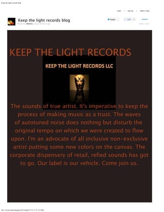 Keep the light records blog



                                                            Search           Login   |   Sign Up       |    Make a blog

                                                                                                                           



                      Keep the light records blog                    Tweet   0           Like      0          Submit

                      Posted by MEKKA1 about 18 hours ago                                                  Views: 1,623




          KEEP THE LIGHT RECORDS




           The sounds of true artist. It's imperative to keep the
              process of making music as a trust. The waves
             of autotuned noise does nothing but disturb the 
             original tempo on which we were created to flow
           upon. I'm an advocate of all inclusive non-exclusive
            artist putting some new colors on the canvas. The
           corporate dispensery of retail, refied sounds has got
               to go. Our label is our vehicle. Come join us.




file:///Users/info/Desktop/3423.html[5/7/12 11:57:32 AM]
 