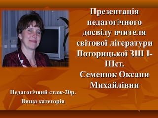 ПрезентацПрезентаціяія
педагогічногопедагогічного
досвіду вчителядосвіду вчителя
світової літературисвітової літератури
Поторицької ЗШ І-Поторицької ЗШ І-
ІІІст.ІІІст.
Семенюк ОксаниСеменюк Оксани
МихайлівниМихайлівни
Педагогічний стаж-20р.Педагогічний стаж-20р.
Вища категоріяВища категорія
 