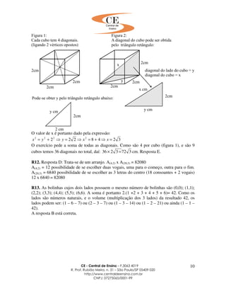 CE - Central de Ensino – F.3063 4019
R. Prof. Rubião Meira, n. 31 – São Paulo/SP 05409 020
http://www.centraldeensino.com.br
CNPJ: 07275065/0001-99
10
O valor de x é portanto dado pela expressão:
3248222 2222
=⇒+=⇒=⇒+= xxyyx
O exercício pede a soma de todas as diagonais. Como são 4 por cubo (figura 1), e são 9
cubos temos 36 diagonais no total, daí: 3723236 =× cm. Resposta E.
R12. Resposta D: Trata-se de um arranjo. A(4,2) x A(20,3) = 82080
A(4,2) = 12 possibilidade de se escolher duas vogais, uma para o começo, outra para o fim.
A(20,3) = 6840 possibilidade de se escolher as 3 letras do centro (18 consoantes + 2 vogais)
12 x 6840 = 82080
R13. As bolinhas cujos dois lados possuem o mesmo número de bolinhas são (0,0); (1,1);
(2,2); (3,3); (4,4); (5,5); (6,6). A soma é portanto 2.(1 +2 + 3 + 4 + 5 + 6)= 42. Como os
lados são números naturais, e o volume (multiplicação dos 3 lados) da resultado 42, os
lados podem ser: (1 – 6 – 7) ou (2 – 3 – 7) ou (1 – 3 – 14) ou (1 – 2 – 21) ou ainda (1 – 1 –
42).
A resposta B está correta.
 