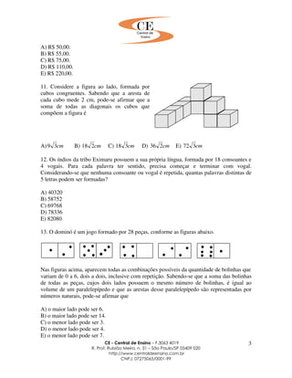 CE - Central de Ensino – F.3063 4019
R. Prof. Rubião Meira, n. 31 – São Paulo/SP 05409 020
http://www.centraldeensino.com.br
CNPJ: 07275065/0001-99
3
A) R$ 50,00.
B) R$ 55,00.
C) R$ 75,00.
D) R$ 110,00.
E) R$ 220,00.
11. Considere a figura ao lado, formada por
cubos congruentes. Sabendo que a aresta de
cada cubo mede 2 cm, pode-se afirmar que a
soma de todas as diagonais os cubos que
compõem a figura é
A) cm39 B) cm218 C) cm318 D) cm236 E) cm372
12. Os índios da tribo Eximaru possuem a sua própria língua, formada por 18 consoantes e
4 vogais. Para cada palavra ter sentido, precisa começar e terminar com vogal.
Considerando-se que nenhuma consoante ou vogal é repetida, quantas palavras distintas de
5 letras podem ser formadas?
A) 40320
B) 58752
C) 69768
D) 78336
E) 82080
13. O dominó é um jogo formado por 28 peças, conforme as figuras abaixo.
Nas figuras acima, aparecem todas as combinações possíveis da quantidade de bolinhas que
variam de 0 a 6, dois a dois, inclusive com repetição. Sabendo-se que a soma das bolinhas
de todas as peças, cujos dois lados possuem o mesmo número de bolinhas, é igual ao
volume de um paralelepípedo e que as arestas desse paralelepípedo são representadas por
números naturais, pode-se afirmar que
A) o maior lado pode ser 6.
B) o maior lado pode ser 14.
C) o menor lado pode ser 3.
D) o menor lado pode ser 4.
E) o menor lado pode ser 7.
 