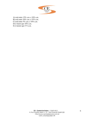 CE - Central de Ensino – F.3063 4019
R. Prof. Rubião Meira, n. 31 – São Paulo/SP 05409 020
http://www.centraldeensino.com.br
CNPJ: 07275065/0001-99
6
A) está entre 15% a.m. e 18% a.m.
B) está entre 10% a.m. e 15% a.m.
C) está entre 5% a.m. e 10% a.m.
D) é maior que 18% a.m.
E) é menor que 5 % a.m.
 
