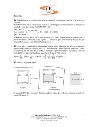 CE - Central de Ensino – F.3063 4019
R. Prof. Rubião Meira, n. 31 – São Paulo/SP 05409 020
http://www.centraldeensino.com.br
CNPJ: 07275065/0001-99
7
Respostas:
R1. Definindo que os resultados de Marcus, como M, de Roberto, como R, e de José com
J, temos:
Roberto recebeu 5.000 a menos que Marcus, e a proporção dos investimentos (e portanto do
resultado) entre eles foi de 40.000/60.000 = 2/3.
1000015000
5000
32
2
3
40000
60000
==⇒




=−
=⇒==
RM
RM
RM
R
M
Se Roberto recebeu 10000, então José recebeu 5000. Ora a proporção então do resultado (e
do investimento) entre eles é de 2 para 1. Conclui-se que José investiu metade do que
investiu Roberto, ou seja, 20.000,00. Resposta C.
R2. O exercício está cheio de informações inúteis. Basta saber que das 40 cartas apenas 8
interessam na primeira extração, (o 1 e o 7 de cada naipe). Já na segunda, sobraram 7 cartas
de interesse, de um total de 39 cartas. Chamando a probabilidade de a primeira carta ser
bisca de P(A) e a probabilidade da segunda ser bisca de P(B) temos:
195
7
39
7
40
8
)(
39
7
)(
40
8
)( =×=∩⇒== BAPBPAP . Resposta E.
R3. Observe a figura a seguir:
O quadrado FGHI é o resultado da intersecção do plano α no cilindro, a área é portanto de
36cm². Resposta D.
 