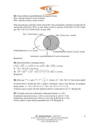 CE - Central de Ensino – F.3063 4019
R. Prof. Rubião Meira, n. 31 – São Paulo/SP 05409 020
http://www.centraldeensino.com.br
CNPJ: 07275065/0001-99
8
R4. Vamos definir as probabilidades da seguinte forma:
P(a) = decisão correta 3 vezes ou menos
P(b) = decisão correta 3 vezes ou mais.
Note que para que a decisão correta ocorra três vezes exatamente, estaremos no intervalo de
intersecção entre P(a) e P(b), ou seja, tanto a como b ocorrem. Como P(a) ∩ P (b) é dado
por ( ) 29,058,071,0 ≅×=∩ baP , ou seja, 29%.
Resposta C.
R5. Desenvolvendo as sentenças temos:
I. ( ) ( ) correta⇒−=−=+−=− 154215285152353
2
II. incorreta⇒≠−=− 2525²5
III. .282222224 33 3333 103 523 5
correta⇒=×××=== ×
Resposta C.
R6. Note que 170
= , pois 1
7
7
77 110
=== −
. Assim, .084262 2
=+− xx Uma forma rápida
de desenvolver é dividir por dois e aplicar a fatoração, outra é usar báscara, de qualquer
forma, temos: 6´´7´0)6)(7(042132
==⇒=−−⇒=+− xexxxxx .
Concluí-se que as raízes são dois números inteiros e consecutivos (6 e 7). Resposta B.
R7. A relação entre raio e perímetro é dada pela formula .2 rp π=
O perímetro inicial de A era p = 10 π e o novo raio de A será 5 + 1/ 2π.
O perímetro inicial de B era p = 80 π e o novo raio de B será 40 + 1/ 2π.
Assim, ambos os raios foram aumentados em 1/ 2π. Resposta A.
 