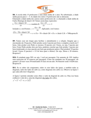 CE - Central de Ensino – F.3063 4019
R. Prof. Rubião Meira, n. 31 – São Paulo/SP 05409 020
http://www.centraldeensino.com.br
CNPJ: 07275065/0001-99
9
R8. A escola tinha 15 professores e uma idade média de x anos. Na substituição, a idade
média passou para x – 3. As idades dos outros 14 professores não se alteraram.
Chamando a idade média dos catorze outros professores de y e chamando a idade média de
Carlos Henrique de Idade C.H. Temos assim duas expressões:
I. x
HCIdadey
=
+
15
..14
e também II. 3
15
2514
−=
+
x
y
Isolando o y em II temos.
14
7015 −
=
x
y . Aplicando y em I temos:
70..157015
15
..)7015(
=⇒=+−⇒=
+−
HCIdadexCHIdadexx
HCIdadex
Resposta D.
R9. Vamos usar um truque para facilitar o entendimento e a solução. Imagine que a
encomenda são 10 pacotes, Pedro produz assim 2 pacotes por hora e completa a tarefa em 5
horas. João produz com Pedro os mesmos 10 pacotes em 2 horas, ou seja, 5 pacotes por
hora. Como Pedro produz dois por hora, podemos concluir que João produz 3 pacotes por
hora (totalizando os cinco pacotes por hora que produzem juntos). Para produzir 10 pacotes
levará 3 horas (9 pacotes) + 1/3 de hora (para o último). Ou seja, 3horas e 20 minutos.
Resposta C.
R10. O estudante paga 50% ou seja, 1 real por passagem. Um aumento de 10% implica
num acréscimo de 10 centavos por passagem. Como um estudante usa 50 passagens, ele
gastará 1,10 reais vezes 50 totalizando 55 reais em um mês. No bimestre serão 110,00 reais.
Resposta D.
R11. Se os cubos são congruentes, todos os seus lados são iguais, e também todas as
diagonais, tanto dos lados do cubo (y), como diagonais dos cubos (x). Observe na figura 1
que cada cubo tem 4 diagonais.
A figura 2 permite entender como obter o valor da diagonal do cubo (x). Para isso basta
conhecer o valor de y, uma das diagonais dos lados dos cubos.
2222 222
=⇒+= yy
 