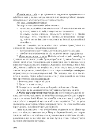 100
Менеджмент змін — це ефективне керування процесами не-
обхідних змін у навчальному закладі, над якими успішно працю-
ють разом всі учасники педагогічної взаємодії.
Які цілі менеджменту змін?
Експерти виокремлюють дві основних:
по-перше, вдосконалення можливостей навчального закла-
ду адаптуватися до змін оточуючого середовища;
по-друге, зміна способу діяльності педагогів і стилю
взаємодії усіх учасників навчально-виховного проце-
су, тобто зміна їхнього ставлення та їхньої професійної
поведінки.
Іншими словами, менеджмент змін можна трактувати як
двоєдиний процес, складовими якого є:
вдосконалення життєдіяльності навчального закладу;
особистісні перетворення під впливом зміни середовища.
2. Фази менеджменту змін. Найвідоміший підхід до обґрун-
тування менеджменту змін було розроблено Куртом Левіном. Як
фізик, який став соціологом, для пояснення цього явища Левін
використовував аналогії з фізики. Основою його моделі (див. дод.
№1) організаційних чи соціальних змін стала загальновідома
аналогія про зміни, що відбуваються із крижаною брилою («роз-
морожування»/«заморожування»). Він вважав, що для досяг-
нення нового, більш ефективного стану організаційна система
має пройти три обов’язкові фази:
1. Розморозити існуючий стан.
2. Досягти нового стану.
3. Заморозити новий стан, щоб зробити його постійним.
Детальніше їх можна прокоментувати наступним чином.
3. Фаза перша: розморожування. Як зробити навчальний за-
клад системою, чутливою до змін? Насамперед необхідно відкри-
тися для нових ідей. Один із способів — осмислити і спробува-
ти розв’язати «гордієві вузли» наболілих проблем. Тих, де усім
зрозуміло, що старі засоби не спрацьовують і де існує найбільша
вірогідність, що зміни будуть сприйняті.
Інша важлива річ — чи потребують педагоги змін. Якщо це
не так — відчуватиметься опір. Тому найкращий вихід — створи-
ти можливість для усвідомлення учасниками необхідності змін,
розуміння, що не все йде так, як має бути, а отже, треба шукати
засоби поліпшення ситуації.
–
–
–
–
 
