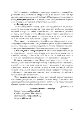 101
Звідси—основнезавданняпершогокроку:усвідомленняневідво-
ротності змін, подолання опору змінам та визначення сил, що
сприятимуть процесам модернізації. Один із способів розпочати
фазу розморожування — встановлення продуктивного зворот-
ного зв’язку із суб’єктами педагогічної взаємодії.
4. Фаза друга: рух.
Техніка зворотного зв’язку з думками і судженнями людей доз-
воляє їм переконатися, що існують нагальні проблеми з якістю
освітніх послуг, що люди незадоволені, що ставлення до праці
не таке, яким мало б бути. Прояви страху мають сприйматися
всерйоз, але головна увага зосереджується на подоланні опору
сил, що стримують рух уперед — до реальних змін.
Фаза руху — це діяльність із здійснення змін, заходи з пере-
гляду правил і усталених стереотипів організації навчально-ви-
ховного процесу, експериментування з новими підходами і моде-
лями, новими цінностями і новою корпоративною культурою.
5.Фазатретя:заморожування.Якщозмінивідбулися,тоце
не означає, що і надалі вони будуть відбуватися автоматично чи
продовжуватимуться самі по собі. Як зробити, щоб зміни стали
постійною складовою життєдіяльності навчального закладу?
Шляхом заморожування. Наприклад, організуйте дієву сис-
тему науково-методичного супроводу запровадження інновацій,
розробіть систему моніторингу якості навчання і виховання,
проводьте тренінги, де учасники педагогічної взаємодії набува-
тимуть спеціальних знань і навичок праці. Реструктуруйте робо-
чий процес для створення кращих умов чи застосовуйте якісний
організаційний менеджмент.
Фаза заморожування робить навчальний заклад здатним
адекватно реагувати на мінливі виклики часу, допомагає ор-
ганізовувати свою життєдіяльність одночасно у двох режимах:
функціонування та інноваційного розвитку.
Додаток №2
Матриця SWOT — аналізу
Сильні сторони (Strenghts)
Слабкі сторони (Weaknesses)
Можливості (Opportunities)
Загрози (Threats)
 