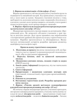 106
5. Вправа на активізацію «Світлофор» (5 хв.)
Вправа проводиться з метою активізувати учасників групи та
підвищити їх емоційний настрій. Хід проведення: учасники ста-
ють у коло один за одним. Завдання учасників полягає у тому,
щоб присісти, коли вони почують слово «червоний»; йти по колу і
плескати у долоні, коли тренер говорить «зелений»; стати прямо і
піднести руки вгору, коли тренер говорить «жовтий».
6. Вправа «Кроки на шляху розроблення програми розвит-
ку навчального закладу» (15 хв.)
Модератори пропонують групам вправу на активізацію «Бро-
унівський рух». Це дозволить об’єднати учасників у нові гру-
пи за декілька хвилин. Далі групи працюють над виробленням
«Алгоритмічної драбини або кроків на шляху стратегічного пла-
нування». Наробки презентуються та обговорюються. Визна-
чається оптимальний алгоритм розробки програми розвитку,
який фіксується на фліп-чарті.
Кроки на шляху стратегічного планування
1. Підготовка до процесу (включає визначення осіб, які бра-
тимуть участь у процесі та визначення ролей і відповідаль-
ності, збір та сортування інформації).
2. Перегляд бачення, місії та цінностей навчального
закладу.
3. Визначення ключових питань, сильних сторін та загроз
(SWOT-аналіз).
4. Аналіз даних/інформації (наприклад, під час навчальних
тренінгів).
5. Синтез інформації.
6. Пріоритизація і визначення ключових векторів змін
(змістовний, технологічний, структурно-організаційний).
7. Оцінка.
8. Рішення та узгодження.
9. Постановка стратегічних цілей. Розробка програми роз-
витку закладу.
7. Вправа «Участь органів шкільного самоврядування
у розробленні програми розвитку закладу» (15 хв.)
На початку вправи модератори просять учасників пригадати,
які органи самоврядування працюють у їхньому навчальному за-
кладі (в ідеалі: піклувальна рада — представники сторін-парт-
нерів; педагогічна рада — педагоги; батьківська рада — батьки;
 