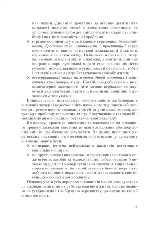 11
навичками. Динаміка зростання за останнє десятиліття
кількості молодих людей з девіантною поведінкою та
урізноманітнення форм девіацій доводять складність, гли-
бину і полімотивованість цієї проблеми;
стрімке поширення у підлітковому середовищі бездогляд-
ності, бродяжництва, злочинності і проституції серед
неповнолітніх, явища соціальної дезадаптації підлітків,
наркоманії та алкоголізму. Небезпека міститься в тому,
що вживання наркотиків й алкоголю, лихослів’я, цинічне
попрання норм суспільної моралі стає певною цінністю
сучасної молоді, відзнакою успішності й сучасності, тобто
інституціюється як атрибут сучасного способу життя;
деструктивний вплив на життя дітей азартних і жор-
стоких комп’ютерних ігор. Постійно перебуваючи в полі
комп’ютерної залежності, діти менше вербально спілку-
ються з однолітками, стають замкненими, емоційно й ду-
ховно спустошуються.
Вищезазначене підтверджує неефективність здійснюваних
виховних заходів і недосконалість науково-методичного забезпе-
чення превентивного виховання дітей та учнівської молоді, ак-
туалізує проблему оновлення змісту й осучаснення технологій і
механізмів виховної діяльності навчального закладу.
Як показує практика, оновлення та вдосконалення виховно-
го процесу засобами внесення до нього локальних або модуль-
них змін не дає бажаних результатів. На думку провідних ук-
раїнських науковців стратегічними орієнтирами у сучасному
вихованні мають бути:
по-перше, істотна нейтралізація наслідків негативних
соціальних впливів;
по-друге, пошук і використання ефективних психолого-пе-
дагогічних засобів та технологій, які забезпечували б ви-
ховання у дітей і молоді суспільно значущих соціальних і
морально-духовних цінностей, стресостійкості, людяності,
доброти та інших моральних чеснот, які складають квінте-
сенцією особистісного розвитку.
Основна увага усіх дорослих виховників має спрямовуватися
на виховання дитини як суб’єкта власного життя, налаштовано-
го на усвідомлення і вибір шляхів розвитку, розвиток життєвої
компетентності.
 