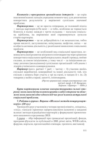 111
Компанія з просування громадських інтересів — це серія
взаємопов’язаних заходів упродовж певного часу для досягнення
конкретних результатів у вирішенні суспільно значимої
проблеми.
Партнерство — це не проста співпраця, де головний підхід
— вигода партнерів («Ти мені — я тобі», особливо це торкається
бізнесу), в ньому завжди є третя складова — нагальна соціаль-
на проблема, на вирішення якої спрямовуються зусилля
сторін-партнерів;
Партнерство — це не добродійність і не меценатство, тобто
прояв милості, заступництво, опікування, шефство, опіка — це
особиста активна діяльність у розв’язанні виявлених соціальних
проблем;
Партнерство — це особливий вид соціальної практики, ос-
новна мета якої розвиток місцевого співтовариства через рішення
конкретних соціальних проблем реальних людей і громад, своїми
силами, за своєю ініціативою, у тому числі — за ініціативою ак-
тиву дитячих (молодіжних) суспільних організацій і об’єднань і
лідерів учнівського самоврядування.
Партнер (англ. partner < part — часть) — 1) учасник якоїсь
спільної виробничої, комерційної та іншої діяльності; той, хто
спільно з кимось бере участь у грі на сцені, в танцях й т. ін.; 2)
товариш у якійсь справі, занятті, співтовариш.
(Русско-украинский словарь иностранных слов
под ред. проф. А.П. Ярещенко.
Харьков. «Прапор» — 1999г.)
Бути партнерами означає використовувати сильні сто-
рони і можливості та компенсувати слабкі сторони чи обме-
жені можливості одне одного під час розв’язання актуальної
соціальної проблеми.
7. Робота в групах. Вправа «Шляхи і методи пошуку парт-
нерів» (20 хв.)
Тренер об’єднує учасників у чотири групи («північ», «південь»,
«схід», «захід») і пропонує прорекламувати зазначені у завданні
шляхи і методи віднайдення партнерів у формуванні превентив-
ного виховного середовища ЗНЗ:
І група — збір інформації про громадські організації, фонди,
програми (буклети та публікації в ЗМІ, річні звіти, WEB-сайти,
форуми, портали, презентаційні семінари, тренінги, виставки);
 