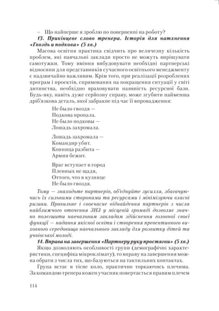114
Що найперше я зроблю по поверненні на роботу?
13. Прикінцеве слово тренера. Історія для натхнення
«Гвоздь и подкова» (5 хв.)
Масова освітня практика свідчить про величезну кількість
проблем, які навчальні заклади просто не можуть вирішувати
самотужки. Тому вміння вибудовувати необхідні партнерські
відносини для представників сучасного освітнього менеджменту
є надзвичайно важливим. Крім того, при реалізації розроблених
програм і проектів, спрямованих на покращення ситуації у світі
дитинства, необхідно враховувати наявність ресурсної бази.
Будь-яку, навіть дуже серйозну справу, може згубити найменша
дріб’язкова деталь, якої забракне під час її впровадження:
Не было гвоздя —
Подкова пропала.
Не было подковы —
Лошадь захромала.
Лошадь захромала —
Командир убит.
Конница разбита —
Армия бежит.
Враг вступает в город
Пленных не щадя,
Оттого, что в кузнице
Не было гвоздя.
Тому — знаходьте партнерів, об’єднуйте зусилля, збагачую-
чись їх сильними сторонами та ресурсами і мінімізуючи власні
ризики. Правильне і своєчасне віднайдення партнерів з числа
найближчого оточення ЗНЗ у місцевій громаді дозволяє знач-
но полегшити навчальним закладам здійснення головної своєї
функції — надання якісної освіти і створення превентивного ви-
ховного середовища навчального закладу для розвитку дітей та
учнівської молоді.
14. Вправа на завершення «Партнеру руку простягни» (5 хв.)
Якщо дозволяють особливості групи (демографічні характе-
ристики, специфіка мікроклімату), то вправу на завершення мож-
на обрати з числа тих, що базуються на тактильних контактах.
Група встає в тісне коло, практично торкаючись плечима.
За командою тренера кожен учасник повертається правим плечем
–
 