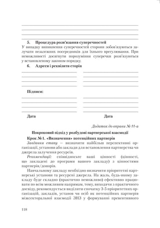 118
____________________________________________________
____________________________________________________
_______________________________________________________________________________________________________________________________________________________________________________________________________________________________________________________________________________________________________________________________
_____________________________________________________
5. Процедура розв’язання суперечностей
У випадку виникнення суперечностей сторони зобов’язуються за-
лучати незалежних посередників для їхнього врегулювання. При
неможливості досягнути порозуміння суперечки розв’язуються
у встановленому законом порядку.
6. Адреси і реквізити сторін
________________________
________________________
____________________________________________________________________________________________________
_________________________
________________________
________________________
_____________________________________________________________________________________________________
_________________________
Підписи:
________________________
________________________
____________________________________________________________________________________________________
_________________________
________________________
________________________
_____________________________________________________________________________________________________
_________________________
Дата Дата
Додаток до вправи №11-а
Покроковий підхід у розбудові партнерської взаємодії
Крок №1. «Визначення» потенційних партнерів
Завдання етапу — визначити найбільш перспективні ор-
ганізації, установи або заклади для встановлення партнерства чи
джерела залучення ресурсів.
Рекомендації: співвідносьте ваші цінності (цінності,
що закладені до програми вашого закладу) з цінностями
партнерів/донорів.
Навчальному закладу необхідно визначити пріоритетні парт-
нерські установи та ресурсні джерела. На жаль, будь-якому за-
кладу буде складно (практично неможливо) ефективно працю-
вати по всім можливим напрямам, тому, виходячи з практичного
досвіду, рекомендується виділити спочатку 3-5 пріоритетних ор-
ганізацій, закладів, установ чи осіб як потенційних партнерів
міжсекторальної взаємодії ЗНЗ у формуванні превентивного
 