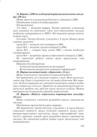 135
11. Вправа «ЗМІ як особливий партнер навчального закла-
ду» (20 хв.)
Мета: довести учасникам необхідність співпраці із ЗМІ.
Обладнання: папір А-3, набір маркерів.
Хід проведення:
1-й етап — мозковий штурм. Тренер пропонує учасникам
дати відповіді на запитання: «Для чого навчальному закладу
необхідно співпрацювати із ЗМІ?». Всі відповіді тренер записує
на фліп-чарті.
2-й етап. Тренер об’єднує учасників у 4 групи. Кожна група
отримує завдання:
група №1 — визначає цілі співпраці із ЗМІ;
група №2 — визначає заходи співпраці із ЗМІ;
група №3 — створює базу даних ЗМІ, з якими необхідно
співпрацювати;
група №4 — розробляє правила ефективної співпраці зі ЗМІ.
По закінченні роботи кожна група представляє свої
напрацювання.
Питання для обговорення:
З якою метою ми виконували цю вправу?
Як ми можемо використати отриману інформацію?
12. Вправа на активізацію «Диригент» (5 хв.)
Мета: підготувати учасників до подальшої роботи.
Хід проведення: усі учасники сідають у коло. Вони представ-
ляють хор. Один з учасників стає до інших обличчям. Він дири-
гент. За його командою всі одночасно починають співати якійсь
звук, наприклад «А-а-а-а». Диригент за допомогою рухів рук на-
магається зробити так, щоб вся група звучала в унісон. Можна
повторити гру кілька разів з різними диригентами.
13. Вправа «Модель соціального партнерства закладу»
(15 хв.)
Мета: спонукати учасників розробити модель партнерства
закладу.
Обладнання: аркуші фліп-чарта, маркери.
Хід проведення: тренер об’єднує учасників у 4 групи (відділ
соціальної творчості, відділ технічної творчості, відділ деко-
ративно-прикладного мистецтва, відділ хореографічної твор-
чості) і пропонує кожній групі розробити модель партнерства
закладу. По закінченні роботи кожна група представляє свої
напрацювання.
–
–
 