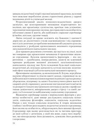 14
цювань педагогічної теорії і масової виховної практики, на основі
чого можливе вироблення дієвих стратегічних рішень у царині
виховання дітей та учнівської молоді.
Ретроспективний аналіз психолого-педагогічних джерел
засвідчує, що цілеспрямоване виховання підростаючого по-
коління, яке організовує суспільство, протікає тим успішніше,
чим повніше воно враховує впливи, що справляють на особистість
об’єктивні умови її життя, або найближче соціальне середовище
(сімейне, шкільне, групове тощо).
Зміна ситуації на краще залежить від бажання і здатності
дорослих до діалогічного стилю взаємовідносин і від спромож-
ності усіх дотичних до проблеми виховання об’єднувати зусилля,
взаємодіяти у розбудові превентивного виховного середовища
загальноосвітнього навчального закладу.
Для кращого розуміння уточнимо, що мається на увазі, коли
ми говоримо про превентивне виховання й превентивне вихов-
не середовище. Загалом превентивність [превенція — від лат.
рrevention — запобігання, попередження, захист] як ключовий
принцип розбудови виховної діяльності загальноосвітнього
навчального закладу має бути складовою будь-якої соціально-
педагогічної дії, оскільки завчасність суттєво посилює позитив-
ний ефект взаємодії суб’єктів навчально-виховного процесу.
Превентивне виховання, за визначенням Б. Блума, передбачає
науково обґрунтовані та вчасно вжиті заходи, спрямовані на за-
побіганняжиттєвимколізіямвокремихіндивідівігрупахризику;
збереження, підтримку та захист благополучного рівня життя й
здоров’я дітей; сприяння у досягненні поставленої життєвої мети
та розкритті їхнього внутрішнього потенціалу разом з профілак-
тикою девіантності, викоріненням джерел стресу і в самій лю-
дині, і в її оточенні та найближчому соціальному середовищі.
Вважаючи середовище одним з вирішальних факторів у роз-
витку особистості, дане явище досліджують соціальна психо-
логія, соціальна філософія, соціологія, соціальна педагогіка.
Однак з них тільки соціальна педагогіка й теорія виховання
глибоко і всебічно розглядають педагогічні аспекти середовища,
його вплив на особистість, обґрунтовують його виховні функції.
Середовище при цьому розглядається як та частина простору,
до якої суб’єкт є дотичним, у якій він живе, серед чого перебу-
ває, що опосередковує його активність, зумовлює його розвиток
і осереднює.
 