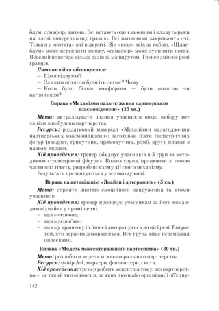 142
баум, семафор, вагони. Всі встають один за одним і кладуть руки
на плечі попередньому гравцю. Всі вагончики закривають очі.
Тільки у «потяга» очі відкриті. Він «везе» всіх за собою. «Шлаг-
баум» може перекрити дорогу, «семафор» може зупинити потяг.
Веселий потяг іде кілька разів за маршрутом. Тренер змінює ролі
гравців.
Питання для обговорення:
— Що я відчував?
— За яким потягом було іти легше? Чому
— Коли було більш комфортно — бути потягом чи
вагончиком?
Вправа «Механізми налагодження партнерських
взаємовідносин» (25 хв.)
Мета: актуалізувати знання учасників щодо вибору ме-
ханізмів побудови партнерства.
Ресурси: роздатковий матеріал «Механізми налагодження
партнерських взаємовідносин»; заготовки п’яти геометричних
фігур (квадрат, трикутник, прямокутник, ромб, круг), плакат з
назвою вправи.
Хід проведення: тренер об’єднує учасників в 5 груп за мето-
дикою «геометричні фігури». Кожна група, працюючи зі своєю
частиною тексту, розробляє схему дії свого механізму.
Результати презентуються у великому колі.
Вправа на активізацію «Знайди і доторкнись» (5 хв.)
Мета: сприяти зняттю емоційного напруження та втоми
учасників.
Хід проведення: тренер пропонує учасникам за його коман-
дою віднайти у приміщенні:
щось червоне;
щось дерев’яне;
щось у крапочку і т. інше і доторкнутися до цієї речі. Виграє
той, хто першим доторкнеться. Вся група вітає переможця
оплесками.
Вправа «Модель міжсекторального партнерства» (30 хв.)
Мета: розробити модель міжсекторального партнерства.
Ресурси: папір А-4, маркери, фломастери, скотч.
Хід проведення: тренер робить акцент на тому, що партнерст-
во — це такий тип відносин, за яких люди або організації об’єдну-
–
–
–
 