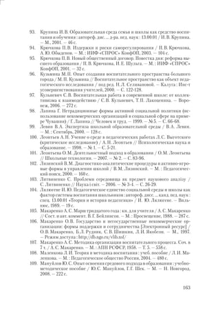 163
93. Крупина И.В. Образовательная среда семьи и школы как средство воспи-
тания и обучения : автореф. дис. … д-ра. пед. наук : 13.00.01 / И.В. Крупина.
— М., 2001. — 46 с.
94. Крючкова П.В. Издержки и риски саморегулирования / П.В. Крючкова,
А.Ю. Обыденов. — М. : ИИФ «СПРОС» КонфОП, 2003. — 104 с.
95. Крючкова П.В. Новый общественный договор. Повестка дня: реформа вы-
сшего образования / П.В. Крючкова, И.Е. Шульга. — М. : ИИФ «СПРОС»
КонфОП, 2001. — 32 с.
96. Кузьмина М.П. Опыт создания воспитательного пространства большого
города / М.П. Кузьмина // Воспитательное пространство как объект педа-
гогического исследования / под ред. Н.Л. Селивановой. — Калуга : Инс-т
усовершенствования учителей, 2000. — С. 122-128.
97. Кульневич С.В. Воспитательная работа в современной школе: от коллек-
тивизма к взаимодействию / С.В. Кульневич, Т.П. Лакоценина. — Воро-
неж, 2006. — 272 с.
98. Лапина Г. Нетрадиционные формы активной социальной политики (ис-
пользование некоммерческих организаций в социальной сфере на приме-
ре Чувашии) / Г. Лапина // Человек и труд. — 1999. — №5. — С. 66-68.
99. Левин В.А. Экспертиза школьной образовательной среды / В.А. Левин.
— М. : Сентябрь, 2000. — 128 с.
100. Леонтьев А.Н. Учение о среде в педагогических работах Л.С. Выготского
(критическое исследование) / А.Н. Леонтьев // Психологическая наука и
образование. — 1998. — № 1. — С. 5-21.
101. Леонтьева О.М. Деятельностный подход в образовании / О.М. Леонтьева
// Школьные технологии. — 2007. — № 2. — С. 83-96.
102. Лизинский В.М. Диагностико-аналитические процедуры и активно-игро-
вые формы в управлении школой / В.М. Лизинский. — М. : Педагогичес-
кий поиск, 2000. — 160 с.
103. Литвиненко С. Проблеми середовища як предмет наукового аналізу /
С. Литвиненко // Наука і світ. — 2006. — № 3-4. — С. 26-29.
104. Лялюгене И.Ю. Педагогическое единство социальной среды и школы как
фактор системы воспитания школьников : автореф. дисс. … канд. пед. наук :
спец. 13.00.01 «Теория и история педагогики» / И. Ю. Лялюгене. — Виль-
нюс, 1989. — 19 с.
105. Макаренко А.С. Марш тридцатого года : кн. для учителя / А.С. Макаренко
// Сост. и авт. коммент. В.Г. Бейлинсон. — М. : Просвещение, 1988. — 287 с.
106. Макаренко О.В. Государство и негосударственные некоммерческие ор-
ганизации: формы поддержки и сотрудничества [Электронный ресурс] /
О.В. Макаренко, Б.Л. Рудник, С.В. Шишкин, Л.И. Якобсон. — М., 1997.
— Режим доступа : http://db.ngo.ru/vlib.nsf/
107. Макаренко А.С. Методика организации воспитательного процесса. Соч. в
7 т. / А.С. Макаренко. — М. : АПН РСФСР, 1958. — Т. 5. — 558 с.
108. Маленкова Л.И. Теория и методика воспитания : учеб. пособие / Л.И. Ма-
ленкова. — М. : Педагогическое общество России, 2004. — 480 с.
109. Мануйлов Ю.С. Опыт освоения средового подхода в образовании : учебно-
методическое пособие / Ю.С. Мануйлов, Г.Г. Шек. — М. — Н. Новгород,
2008. — 222 с.
 