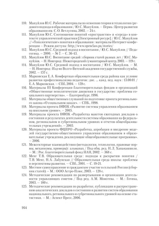 164
110. Мануйлов Ю.С. Рабочие материалы по освоению теории и технологии сре-
дового подхода в образовании / Ю.С. Мануйлов. — Пермь : Центр развития
образования им. С.О. Ветлугина, 2002. — 24 с.
111. Мануйлов Ю.С. Соотношение понятий «пространство» и «середа» в кон-
тексте управленческой практики [Электронный ресурс] / Ю.С. Мануйлов
// «Топологические» понятия в образовании : материалы Интернет-конфе-
ренции — Режим доступа : http://www.openclass.pu/stories/
112. Мануйлов Ю.С. Средовой подход в воспитании / Ю.С. Мануйлов // Педа-
гогика. — 2000. — № 7. — С. 36-43.
113. Мануйлов Ю.С. Воспитание средой : сборник статей разных лет / Ю.С. Ма-
нуйлов. — Н. Новгород : Нижегородский гуманитарный центр, 2003. — 119 с.
114. Мануйлов Ю.С. Средовой подход в воспитании / Ю.С. Мануйлов. — М.
— Н. Новгород : Изд-во Волго-Вятской академии государственной службы,
2002. — 157 с.
115. Марковская Е.А. Комфортная образовательная среда района как условие
развития профессионализма педагогов : дис. … канд. пед. наук : 13.00.01 /
Е.А. Марковская. — СПб, 2004. — 159 с.
116. Материалы III Конференции благотворительных фондов и организаций
«Общественные неполитические движения и государство : проблемы со-
циального партнерства». — Екатеринбург, 1996.
117. Материалы общественных слушаний по подготовке проекта регионально-
го закона «О социальном заказе». — СПБ., 1998.
118. Материалы проекта НФПК «Развитие системы управления образованием
на школьном уровне». — 2005.
119. Материалы проекта НФПК «Разработка макетов ежегодных докладов о
состоянии и результатах деятельности системы образования на федераль-
ном, региональном и субрегиональном уровнях и отчетов общеобразова-
тельных учреждений». — 2005.
120. Материалы проекта ФЦПРО «Разработка, апробация и внедрение моде-
лей государственно-общественного управления образованием в образо-
вательные учреждения, реализующие общеобразовательные программы».
— 2006.
121. Межсекторные взаимодействия (методология, технологии, правовые нор-
мы, механизмы, примеры) : альманах / Под общ. ред. Н.Л. Хананашвили.
— М. : Рос. благотворительный фонд НАН, 2002. — 368 с.
122. Менг Т.В. Образовательная среда : подходы к раскрытию понятия /
Т.В. Менг, Н.А. Лабунская // Образовательная среда школы: проблемы
и перспективы развития. — СПб., 2001. — С. 19-21.
123. Местное самоуправление и гражданское участие в сельской России (сбор-
ник статей) — М. : ООО Астро-Плюс, 2003. — 128 с.
124. Методические рекомендации по развертыванию и организации деятель-
ности управляющих советов / Под ред. А.М. Моисеева. — М. : Готика,
2005. — 180 с.
125. Методические рекомендации по разработке, публикации и распростране-
нию аналитических докладов о состоянии и развитии систем образования
национального, регионального и субрегионального уровней на основе ста-
тистики. — М. : Аспект Пресс, 2006.
 