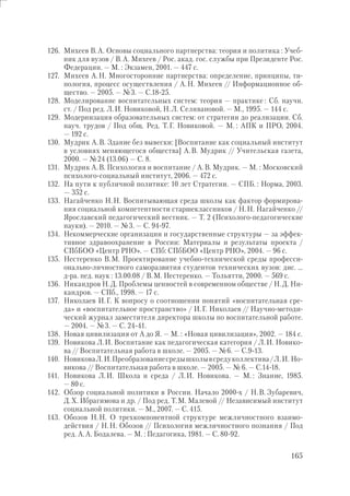 165
126. Михеев В.А. Основы социального партнерства: теория и политика : Учеб-
ник для вузов / В.А. Михеев / Рос. акад. гос. службы при Президенте Рос.
Федерации. — М. : Экзамен, 2001. — 447 с.
127. Михеев А.Н. Многосторонние партнерства: определение, принципы, ти-
пология, процесс осуществления / А.Н. Михеев // Информационное об-
щество. — 2005. — №3. — С.18-25.
128. Моделирование воспитательных систем: теория — практике : Сб. научн.
ст. / Под ред. Л.И. Новиковой, Н.Л. Селивановой. — М., 1995. — 144 с.
129. Модернизация образовательных систем: от стратегии до реализации. Сб.
науч. трудов / Под общ. Ред. Т.Г. Новиковой. — М. : АПК и ПРО, 2004.
— 192 с.
130. Мудрик А.В. Здание без вывески: [Воспитание как социальный институт
в условиях меняющегося общества] А.В. Мудрик // Учительская газета,
2000. — №24 (13.06) — С. 8.
131. Мудрик А.В. Психология и воспитание / А.В. Мудрик. — М. : Московский
психолого-социальный институт, 2006. — 472 с.
132. На пути к публичной политике: 10 лет Стратегии. — СПБ. : Норма, 2003.
— 352 с.
133. Нагайченко Н.Н. Воспитывающая среда школы как фактор формирова-
ния социальной компетентности старшеклассников / Н.Н. Нагайченко //
Ярославский педагогический вестник. — Т. 2 (Психолого-педагогические
науки). — 2010. — №3. — С. 94-97.
134. Некоммерческие организации и государственные структуры — за эффек-
тивное здравоохранение в России: Материалы и результаты проекта /
СПбБОО «Центр РНО». — СПб: СПбБОО «Центр РНО», 2004. — 96 с.
135. Нестеренко В.М. Проектирование учебно-технической среды професси-
онально-личностного саморазвития студентов технических вузов: дис. …
д-ра. пед. наук : 13.00.08 / В.М. Нестеренко. — Тольятти, 2000. — 569 с.
136. Никандров Н.Д. Проблемы ценностей в современном обществе / Н.Д. Ни-
кандров. — СПб., 1998. — 17 с.
137. Николаев И.Г. К вопросу о соотношении понятий «воспитательная сре-
да» и «воспитательное пространство» / И.Г. Николаев // Научно-методи-
ческий журнал заместителя директора школы по воспитательной работе.
— 2004. — №3. — С. 24-41.
138. Новая цивилизация от А до Я. — М. : «Новая цивилизация», 2002. — 184 с.
139. Новикова Л.И. Воспитание как педагогическая категория / Л.И. Новико-
ва // Воспитательная работа в школе. — 2005. — №6. — С.9-13.
140. НовиковаЛ.И.Преобразованиесредышколывсредуколлектива/Л.И. Но-
викова // Воспитательная работа в школе. — 2005. — № 6. — С.14-18.
141. Новикова Л.И. Школа и среда / Л.И. Новикова. — М. : Знание, 1985.
— 80 с.
142. Обзор социальной политики в России. Начало 2000-х / Н.В. Зубаревич,
Д.Х. Ибрагимова и др. / Под ред. Т.М. Малевой // Независимый институт
социальной политики. — М., 2007. — С. 415.
143. Обозов Н.Н. О трехкомпонентной структуре межличностного взаимо-
действия / Н.Н. Обозов // Психология межличностного познания / Под
ред. А.А. Бодалева. — М. : Педагогика, 1981. — С. 80-92.
 