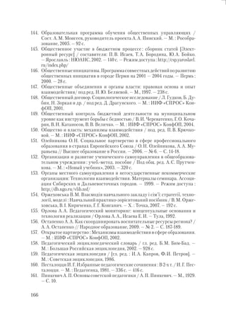 166
144. Образовательная программа обучения общественных управляющих /
Сост. А.М. Моисеев, руководитель проекта А.А. Пинский. — М. : Рособра-
зование, 2005. — 92 с.
145. Общественное участие в бюджетном процессе : сборник статей [Элект-
ронный ресурс] / составители: П.В. Исаев, Т.А. Бородина, Ю.А. Бойко.
— Ярославль : НЮАНС, 2002. — 140 с. — Режим доступа : http://csp.yaroslavl.
ru/index.php/
146. Общественныеинициативы.Программасовместныхдействийпоразвитию
общественных инициатив в городе Перми на 2001 — 2004 годы. — Пермь :
2000. — 28 с.
147. Общественные объединения и органы власти: правовая основа и опыт
взаимодействия/ под ред. Н.Ю. Беляевой. — М., 1997. — 238 с.
148. Общественный договор. Социологическое исследование / Л. Гудков, Б. Ду-
бин, Н. Зоркая и др. / под ред. Д. Драгунского. — М. : ИИФ «СПРОС» Кон-
фОП, 2001.
149. Общественный контроль бюджетной деятельности на муниципальном
уровне как инструмент борьбы с бедностью / В.И. Череватенко, Г.О. Коча-
рян, В.Н. Катаносов, В.В. Величко. — М. : ИИФ «СПРОС» КонфОП, 2004.
150. Общество и власть: механизмы взаимодействия / под. ред. П.В. Крючко-
вой. — М. : ИИФ «СПРОС» КонфОП, 2002.
151. Олейникова О.Н. Социальное партнерство в сфере профессионального
образования в странах Европейского Союза / О.Н. Олейникова, А.А. Му-
равьева // Высшее образование в России. — 2006. — № 6. — С. 14-18.
152. Организация и развитие ученического самоуправления в общеобразова-
тельном учреждении : учеб.-метод. пособие / Под общ. ред. А.С. Прутчен-
кова. — М. : «Новый учебник», 2003. — 320 с.
153. Органы местного самоуправления и негосударственные некоммерческие
организации: Технологии взаимодействия. Материалы семинара. Ассоци-
ация Сибирских и Дальневосточных городов. — 1999. — Режим доступа :
http://db.ngo.ru/vlib.nsf/
154. Оржеховська В.М. Взаємодія навчального закладу і сім’ї: стратегії, техно-
логії, моделі : Навчальний практико-зорієнтований посібник / В.М. Орже-
ховська, В.І. Кириченко, Г.Г. Ковганич. — Х. : Точка, 2007. — 192 с.
155. Орлова А.А. Педагогический мониторинг: концептуальные основания и
технология реализации / Орлова А.А., Исаева Е.И. — Тула, 1992.
156. Остапенко А.А. Как скоординировать воспитательные ресурсы региона? /
А.А. Остапенко // Народное образование, 2009. — № 2. — С. 187-189.
157. Открытое партнерство : Механизмы взаимодействия в сфере образования.
— М. : ИИФ «СПРОС» КонфОП, 2002.
158. Педагогический энциклопедический словарь / гл. ред. Б.М. Бим-Бад. —
М. : Большая Российская энциклопедия, 2002. — 928 с.
159. Педагогическая энциклопедия / [гл. ред. : И.А. Капров, Ф.И. Петров]. —
М. : Советская энциклопедия, 1986.
160. Песталоцци И.Г. Избранные педагогические сочинения : В 2-х т. / И.Г. Пес-
талоцци. — М. : Педагогика, 1981. — 336 с. — 416 с.
161. Пинкевич А.П. Основы советской педагогики / А.П. Пинкевич. — М., 1929.
— С. 10.
 