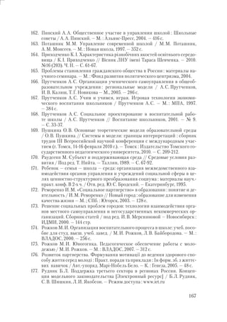 167
162. Пинский А.А. Общественное участие в управлении школой : Школьные
советы / А.А. Пинский. — М. : Альянс-Пресс, 2004. — 416 с.
163. Поташник М.М. Управление современной школой / М.М. Поташник,
А.М. Моисеев. — М. : Новая школа, 1997. — 352 с.
164. Приходченко К.І. Характеристика різнобічних якостей освітнього середо-
вища / К.І. Приходченко // Вісник ЛНУ імені Тараса Шевченка. — 2010.
№16 (203). Ч. ІІ. — С. 61-67.
165. Проблемы становления гражданского общества в России : материалы на-
учного семинара. — М. : Фонд развития политического центризма, 2004.
166. Прутченков А.С. Организация ученического самоуправления в общеоб-
разовательном учреждении : региональные модели / А.С. Прутченков,
И.В. Калиш, Т.Г. Новикова — М., 2005. — 286 с.
167. Прутченков А.С. Учим и учимся, играя. Игровая технология экономи-
ческого воспитания школьников / Прутченков А.С. — М. : МПА, 1997.
— 384 с.
168. Прутченков А.С. Социальное проектирование в воспитательной рабо-
те школы / А.С. Прутченков // Воспитание школьников, 2001. — № 9.
— С. 33-37.
169. Пушкина О.В. Основные теоретические модели образовательной среды
/ О.В. Пушкина // Системы и модели: границы интерпретаций : сборник
трудов III Всероссийской научной конференции с международным учас-
тием (г. Томск, 14-16 февраля 2010 г.). — Томск : Издательство Томского го-
сударственного педагогического университета, 2010. — С. 209-212.
170. Раудсепп М. Субъект и поддерживающая среда // Средовые условия раз-
вития / Под ред. Т. Нийта. — Таллин, 1989. — С. 67-92.
171. Ребенок — семья — школа — среда: организация межведомственного вза-
имодействия органов управления и учреждений социальной сферы в це-
лях ценностно-структурного преобразования социума : материалы науч.-
практ. конф. В 2-х ч. / Отв. ред. Ю.С. Бродский. — Екатеринбург, 1995.
172. Реморенко И.М. «Социальное партнерство» в образовании : понятие и де-
ятельность / И.М. Реморенко // Новый город : образование для изменения
качества жизни — М. ; СПб. : Югорск, 2003. — 128 с.
173. Решение социальных проблем городов: технологии взаимодействия орга-
нов местного самоуправления и негосударственных некоммерческих ор-
ганизаций. Сборник статей / под ред. И.В. Мерсияновой — Новосибирск :
ИДМИ, 2000. — 144 стр.
174. Рожков М.И. Организация воспитательного процесса в школе: учеб. посо-
бие для студ. высш. учеб. завед. / М.И. Рожков, Л.В. Байбородова. — М. :
ВЛАДОС, 2000. — 256 с.
175. Рожков М.И. Юногогика. Педагогическое обеспечение работы с моло-
дежью / М.И. Рожков. — М. : ВЛАДОС, 2007. — 312 с.
176. Розвиток партнерства. Формування мотивації до ведення здорового спо-
собу життя серед молоді : Практ. поради та приклади : Ін форм. зб. з життє-
вих навичок / Авт.-упоряд. Марі-Нобель Бело. — К. : Генеза, 2005. — 48 с.
177. Рудник Б.Л. Поддержка третьего сектора в регионах России. Концеп-
ция модельного законодательства [Электронный ресурс] / Б.Л. Рудник,
С.В. Шишкин, Л.И. Якобсон. — Режим доступа : www.iet.ru
 