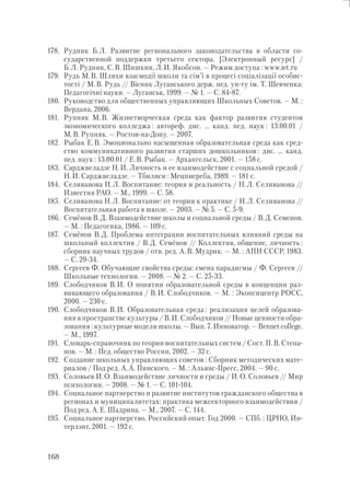 168
178. Рудник Б.Л. Развитие регионального законодательства в области го-
сударственной поддержки третьего сектора. [Электронный ресурс] /
Б.Л. Рудник, С.В. Шишкин, Л.И. Якобсон. — Режим доступа : www.iet.ru
179. Рудь М.В. Шляхи взаємодії школи та сім’ї в процесі соціалізації особис-
тості / М.В. Рудь // Вісник Луганського держ. пед. ун-ту ім. Т. Шевченка:
Педагогічні науки. — Луганськ, 1999. — № 1. — С. 84-87.
180. Руководство для общественных управляющих Школьных Советов. — М. :
Вердана, 2006.
181. Рупняк М.В. Жизнетворческая среда как фактор развития студентов
экономического колледжа : автореф. дис. … канд. пед. наук : 13.00.01 /
М.В. Рупняк. — Ростов-на-Дону. — 2007.
182. Рыбак Е.В. Эмоционально насыщенная образовательная среда как сред-
ство коммуникативного развития старших дошкольников : дис. … канд.
пед. наук : 13.00.01 / Е.В. Рыбак. — Архангельск, 2001. — 158 с.
183. Сарджвеладзе Н.И. Личность и ее взаимодействие с социальной средой /
Н.И. Сарджвеладзе. — Тбилиси : Мецниереба, 1989. — 181 с.
184. Селиванова Н.Л. Воспитание: теория и реальность / Н.Л. Селиванова //
Известия РАО. — М., 1999. — С. 58.
185. Селиванова Н.Л. Воспитание: от теории к практике / Н.Л. Селиванова //
Воспитательная работа в школе. — 2003. — № 5. — С. 5-9.
186. Семёнов В.Д. Взаимодействие школы и социальной среды / В.Д. Семенов.
— М. : Педагогика, 1986. — 109 с.
187. Семёнов В.Д. Проблема интеграции воспитательных влияний среды на
школьный коллектив / В.Д. Семёнов // Коллектив, общение, личность :
сборник научных трудов / отв. ред. А.В. Мудрик. — М. : АПН СССР, 1983.
— С. 29-34.
188. Сергеев Ф. Обучающие свойства среды: смена парадигмы / Ф. Сергеев //
Школьные технологии. — 2008. — № 2. — С. 25-33.
189. Слободчиков В.И. О понятии образовательной среды в концепции раз-
вивающего образования / В.И. Слободчиков. — М. : Экопсицентр РОСС,
2000. — 230 с.
190. Слободчиков В.И. Образовательная среда : реализация целей образова-
ния в пространстве культуры / В.И. Слободчиков // Новые ценности обра-
зования : культурные модели школы. — Вып. 7. Инноватор. — Bennet college.
— М., 1997.
191. Словарь-справочник по теории воспитательных систем / Сост. П.В. Степа-
нов. — М. : Пед. общество России, 2002. — 32 с.
192. Создание школьных управляющих советов : Сборник методических мате-
риалов / Под ред. А.А. Пинского. — М. : Альянс-Пресс, 2004. — 90 с.
193. Соловьев И.О. Взаимодействие личности и среды / И.О. Соловьев // Мир
психологии. — 2008. — № 1. — С. 101-104.
194. Социальное партнерство и развитие институтов гражданского общества в
регионах и муниципалитетах: практика межсекторного взаимодействия /
Под ред. А.Е. Шадрина. — М., 2007. — С. 144.
195. Социальное партнерство. Российский опыт. Год 2000. — СПб. : ЦРНО, Ин-
терлэнт, 2001. — 192 с.
 