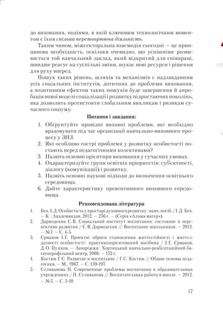 17
до виховання, подіями, в якій ключовим технологічним момен-
том є їхня спільна перетворююча діяльність.
Таким чином, міжсекторальна взаємодія сьогодні — це прин-
ципова необхідність, оскільки очевидно, що успішніше розви-
вається той навчальний заклад, який відкритий для співпраці,
швидше реагує на суспільні зміни, шукає нові ресурси і рішення
для руху вперед.
Пошук таких рішень, шляхів та механізмів є надзавданням
усіх соціальних інститутів, дотичних до проблеми виховання,
а позитивним ефектом таких пошуків буде завершення й апро-
бація нової моделі соціалізації і розвитку підростаючих поколінь,
яка дозволить протистояти глобальним викликам і ризикам су-
часного соціуму.
Питання і завдання:
1. Обґрунтуйте провідні виховні проблеми, які необхідно
враховувати під час організації навчально-виховного про-
цесу у ЗНЗ.
2. Які особливо гострі проблеми у розвитку особистості по-
стають перед педагогічними колективами?
3. Назвіть основні орієнтири виховання у сучасних умовах.
4. Охарактеризуйте групи освітніх пріоритетів: суб’єктності,
діалогу (комунікації) і розвитку.
5. Назвіть основні наукові підходи до визначення освітнього
середовища.
6. Дайте характеристику превентивного виховного середо-
вища.
Рекомендована література
1. Бех. І.Д. Особистість у просторі духовного розвитку : навч. посіб./І.Д. Бех.
— К. : Академвидав, 2012. — 256 с. — (Серія «Альма-матер»).
2. Дармодехин С.В. Социальний институт воспитания: состояние и перс-
пективи развития / С.В. Дармодехин // Воспитание школьников. — 2012.
— №7. — С. 4-5.
3. Єрмаков І.Г. Проектні обриси становлення життєстійкості і життєз-
датності особистості : практикозорієнтований посібник / І.Г. Єрмаков,
Д.О. Пузіков. — Запоріжжя : Хортицький навчально-реабілітаційний ба-
гатопрофільний центр, 2006. — 152 с.
4. Костюк Г.С. Развитие и воспитание / Г.С. Костюк // Общие основы педа-
гогики. — М., 1967. — С. 139-197.
5. Селиванова Н. Современные проблемы воспитания в образовательных
учреждениях / Н. Селиванова // Воспитательная работа в школе. — 2012.
— №5. — С. 5-10.
 