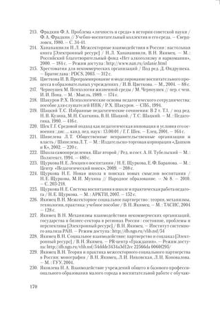 170
213. Фрадкин Ф.А. Проблема «личность и среда» в истории советской науки /
Ф.А. Фрадкин // Учебно-воспитательный коллектив и его среда. — Сверд-
ловск, 1980. — С. 34-41.
214. Хананашвили Н.Л. Межсекторные взаимодействия в России : настольная
книга [Электронный ресурс] / Н.Л. Хананашвили, В.Н. Якимец. — М. :
Российский благотворительный фонд «Нет алкоголизму и наркомании»,
2000. — 184 с. — Режим доступа : http://www.nan.ru/izdanie.html
215. Хрестоматия для некоммерческих организаций / Под ред. Д. Ондрушека.
— Братислава : PDCS, 2003. — 312 с.
216. Цветкова И.В. Программирование и моделирование воспитательного про-
цесса в образовательных учреждениях / И.В. Цветкова. — М., 2004. — 88 с.
217. Черноушек М. Психология жизненной среды / М. Черноушек // пер. с чеш.
И.И. Попа. — М. : Мысль, 1989. — 174 с.
218. Шакуров Р.Х. Психологические основы педагогического сотрудничества:
пособие для слушателей ИПК / Р.Х. Шакуров. — СПб., 1994.
219. Шацкий Т.С. Избранные педагогические сочинения: В 2 т. Т.1. / под ред.
Н.П. Кузина, М.Н. Скаткина, В.Н. Шацкой. / Т.С. Шацкий. — М. : Педаго-
гика, 1980. — 416 с.
220. Шек Г.Г. Средовой подход как педагогическая инновация и условия его ос-
воения : дис. … канд. пед. наук : 13.00.01 / Г.Г. Шек. — Елец, 2001. — 164 с.
221. Шинелева Л.Т. Общественные неправительственные организации и
власть / Шинелева Л.Т. — М. : Издательско-торговая корпорация «Дашков
и К», 2002. — 220 с.
222. Школа самоопределения. Шаг второй / Ред. и сост. А.Н. Тубельский — М. :
Политекст, 1994. — 480 с.
223. Щуркова Н.Е. Лекции о воспитании / Н.Е. Щуркова, Е.Ф. Баранова. — М. :
Центр «Педагогический поиск», 2009. — 208 с.
224. Щуркова Н.Е. Новая школа в поисках новых смыслов воспитания /
Н.Е. Щуркова, М.И. Мухина // Народное образование. — № 8. — 2010.
— С. 203-218.
225. Щуркова Н.Е. Система воспитания в школе и практическая работа педаго-
га / Н.Е. Щуркова. — М. : АРКТИ, 2007. — 152 с.
226. Якимец В.Н. Межсекторное социальное партнерство : теория, механизмы,
технологии, практика: учебное пособие / В.Н. Якимец. — М. : ТАСИС, 2004
— 128 с.
227. Якимец В.Н. Механизмы взаимодействия некоммерческих организаций,
государства и бизнес-сектора в регионах России : состояние, проблемы и
перспективы [Электронный ресурс] / В.Н. Якимец. — Институт системно-
го анализа РАН. — Режим доступа : http://db.ngo.ru/vlib.nsf/54
228. Якимец В.Н. Социальное взаимодействие: партнерство и соцзаказ [Элект-
ронный ресурс] / В.Н. Якимец. — PR-центр «Гражданин». — Режим досту-
па: http://db.ngo.ru/vlib.nsf/54ddde3434a3d12cc 22566da 0060f295/
229. Якимец В.Н. Теория и практика межсекторного социального партнерства
в России: монография / В.Н. Якимец, Л.И. Никовская, Л.Н. Коновалова.
— М. : ГУУ, 2004.
230. Яковлева Н.А. Взаимодействие учреждений общего и базового професси-
онального образования малого города в воспитательной работе с обучаю-
 