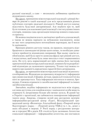 22
ральної взаємодії, а саме — технологія лобіювання прийняття
відповідного закону.
По-друге, принципом міжсекторальної взаємодії є рівний дос-
туп до участі в такій взаємодії для всіх представників різних
публічних секторів людської діяльності. Рівний доступ означає
відсутність будь-якої дискримінації. Але подбати про те, щоб
бути готовою для взаємовигідної взаємодії з інституціями інших
секторів, повинна сама організація-ініціатор певного соціально-
го проекту.
Неможнасподіватисянате,щоіншівсезроблятьдлявзаємодії,
а також не можна нарікати на небажання взаємодіяти, якщо
не має чого запропонувати потенційним партнерам, що б могло
їх зацікавити.
Принцип рівного доступу також, як правило, знаходить відо-
браження в законодавстві (якщо цього немає, то необхідно дома-
гатися прийняття відповідних поправок). При цьому зовсім не-
обов’язково, щоб була просто записана фраза про рівний доступ,
і недостатньо, щоб вона була лише внесена в текст нормативного
акта. По суті, весь нормативний акт (або значна його частина),
присвячений міжсекторальної взаємодії, повинен бути розробле-
ний відповідно до зазначеного принципу. Тільки тоді можна го-
ворити про наявність юридичних гарантій його дотримання.
По-третє, до принципів міжсекторальної взаємодії відносить-
ся відкритість. Відповідно до принципу відкритості, інформація
про умови взаємодії, її форми, методи, правила й технології ні від
кого не приховується. Така інформація міститься в книгах, бро-
шурах, її можна отримати із засобів масової інформації та інших
засобів комунікації.
Звичайно, подібна інформація не надсилається всім підряд,
але вона доступна для ознайомлення, і зацікавлені особи можуть
отримати її, витративши більше або менше зусиль. В даний час
в Україні є організації, що займаються поширенням інформації
такого роду. Зокрема, створено цілий ряд ресурсних центрів:
інформаційно-ресурсний центр «Гурт», Всеукраїнський гро-
мадський центр «Волонтер», благодійний фонд «Творчий центр
Каунтерпарт» (зараз — «Творчий центр ТЦК») та т. ін., деякі з
яких об’єднані в мережі. У Росії поряд з ресурсними центра-
ми в середині 90-х років XX століття було засновано Агентство
соціальної інформації — інформаційне агентство, яке поставило
 