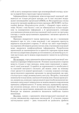 23
собі за мету поширення новин про некомерційний сектор у ціло-
му та окремі його структури і представників.
Інформаційною підтримкою міжсекторальної взаємодії зай-
маються не тільки ресурсні центри, але й такі потужні недер-
жавні некомерційні організації (НКО), як Всеукраїнська спілка
педагогів-тренерів профілактичних програм «ВСЕСВІТ» чи бла-
годійні фонди «Благополуччя дітей» і «Здоров’я через освіту»
тощо. Разом з тим багато з них не обмежуються тільки надан-
ням та поширенням інформації, а й організовують семінари
для навчання різним аспектам взаємодії своїх колег по третьому
сектору, а також представників державних і місцевих органів та
підприємців.
Принцип відкритості також припускає, що не є таємницею
відомості про те, хто з ким взаємодіє і які завдання прагнуть
вирішити взаємодіючі сторони. У той же час зміст переговорів і
хід окремих обговорень різних питань між учасниками взаємодії
може вважатися конфіденційною інформацією. Розроблення
пропозицій до законопроектів та проектів і програм також може
вестися за закритими дверима до того моменту, як вони будуть го-
тові настільки, що їх можна оприлюднити і винести на публічну
дискусію.
По-четверте, серед принципів міжсекторальної взаємодії зна-
ходиться принцип добровільності. Успішно взаємодіяти сторони
можуть тільки в тому випадку, якщо вони переконані в корис-
ності такої взаємодії. А прийти до переконаності в необхідності
та взаємній вигідності спільних дій можна лише на певному
етапі зрілості (і кожної організації, і в цілому кожного сектору,
представленого окремими органами та організаціями), що кри-
сталізується в міру розвивального поступу. Потреба у взаємодії
повинна бути взаємною, нав’язати її неможливо. Однак проведен-
ня, наприклад, конкурсу при розподілі грантів або визначенні ви-
конавця соціального замовлення не можна вважати порушенням
принципу добровільності. У цьому випадку державному органу,
що оголосив конкурс, ніхто не нав’язує взаємодії. Він (держав-
ний орган як представник держави) сам охоче йде на взаємодію.
Конкурс же повинен допомогти визначити найбільш гідного
виконавця.
По-п’яте, одним з принципів міжсекторальної взаємодії ви-
ступає множинність соціальних технологій. У сучасних умовах
застосування однієї — двох технологій не дозволить зробити
 