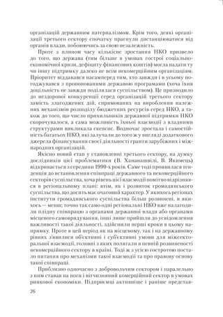 26
організацій державним патерналізмом. Крім того, деякі органі-
зації третього сектору спочатку прагнули дистанціюватися від
органів влади, побоюючись за свою незалежність.
Проте з плином часу кількісне зростання НКО призвело
до того, що держава (тим більше в умовах гострої соціально-
економічної кризи, дефіциту фінансових коштів) могла надати ту
чи іншу підтримку далеко не всім некомерційним організаціям.
Пріоритет віддавався насамперед тим, хто завжди і в усьому по-
годжувався з пропонованими державою програмами (хоча їхня
доцільність не завжди поділялася суспільством). Це призводило
до нездорової конкуренції серед організацій третього сектору
замість злагоджених дій, спрямованих на вироблення належ-
них механізмів розподілу бюджетних ресурсів серед НКО, а та-
кож до того, що число прихильників державної підтримки НКО
скорочувалося, а сама можливість їхньої взаємодії з владними
структурами викликала скепсис. Водночас зростала і самостій-
ність багатьох НКО, які залучали до того ж у вигляді додаткового
джерела фінансування своєї діяльності гранти зарубіжних і між-
народних організацій.
Якісно новий етап у становленні третього сектору, на думку
дослідників цієї проблематики (В. Хананашвілі, В. Якимець)
відкривається з середини 1990-х років. Саме тоді проявилася тен-
денція до встановлення співпраці державного та некомерційного
секторів суспільства, хоча рівень цієї взаємодії помітно відрізняв-
ся в регіональному плані: втім, як і розвиток громадянського
суспільства, що досить має очаговий характер. У якихось регіонах
інститути громадянського суспільства більш розвинені, в яки-
хось — менш; точно так само одні регіональні НКО вже налагоди-
ли плідну співпрацю з органами державної влади або органами
місцевого самоврядування, інші лише прийшли до усвідомлення
важливості такої діяльності, здійснили перші кроки в цьому на-
прямку. Проте в цей період як на місцевому, так і на державному
рівнях з’явилися об’єктивні і суб’єктивні умови для міжсекто-
ральної взаємодії, головні з яких полягали в певній розвиненості
некомерційного сектору в країні. Тоді ж з усією гостротою поста-
ло питання про механізми такої взаємодії та про правову основу
такої співпраці.
Приблизно одночасно з добровольчим сектором і паралельно
з ним ставав на ноги і вітчизняний комерційний сектор в умовах
ринкової економіки. Підприємці активніше і раніше представ-
 