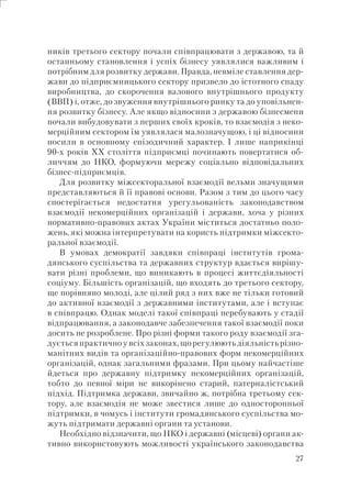 27
ників третього сектору почали співпрацювати з державою, та й
останньому становлення і успіх бізнесу уявлялися важливим і
потрібним для розвитку держави. Правда, невміле ставлення дер-
жави до підприємницького сектору призвело до істотного спаду
виробництва, до скорочення валового внутрішнього продукту
(ВВП) і, отже, до звуження внутрішнього ринку та до уповільнен-
ня розвитку бізнесу. Але якщо відносини з державою бізнесмени
почали вибудовувати з перших своїх кроків, то взаємодія з неко-
мерційним сектором їм уявлялася малозначущою, і ці відносини
носили в основному епізодичний характер. І лише наприкінці
90-х років XX століття підприємці починають повертатися об-
личчям до НКО, формуючи мережу соціально відповідальних
бізнес-підприємців.
Для розвитку міжсекторальної взаємодії вельми значущими
представляються й її правові основи. Разом з тим до цього часу
спостерігається недостатня урегульованість законодавством
взаємодії некомерційних організацій і держави, хоча у різних
нормативно-правових актах України міститься достатньо поло-
жень, які можна інтерпретувати на користь підтримки міжсекто-
ральної взаємодії.
В умовах демократії завдяки співпраці інститутів грома-
дянського суспільства та державних структур вдається вирішу-
вати різні проблеми, що виникають в процесі життєдіяльності
соціуму. Більшість організацій, що входять до третього сектору,
ще порівняно молоді, але цілий ряд з них вже не тільки готовий
до активної взаємодії з державними інститутами, але і вступає
в співпрацю. Однак моделі такої співпраці перебувають у стадії
відпрацювання, а законодавче забезпечення такої взаємодії поки
досить не розроблене. Про різні форми такого роду взаємодії зга-
дуєтьсяпрактичноувсіхзаконах,щорегулюютьдіяльністьрізно-
манітних видів та організаційно-правових форм некомерційних
організацій, однак загальними фразами. При цьому найчастіше
йдеться про державну підтримку некомерційних організацій,
тобто до певної міри не викорінено старий, патерналістський
підхід. Підтримка держави, звичайно ж, потрібна третьому сек-
тору, але взаємодія не може звестися лише до односторонньої
підтримки, в чомусь і інститути громадянського суспільства мо-
жуть підтримати державні органи та установи.
Необхідно відзначити, що НКО і державні (місцеві) органи ак-
тивно використовують можливості українського законодавства
 