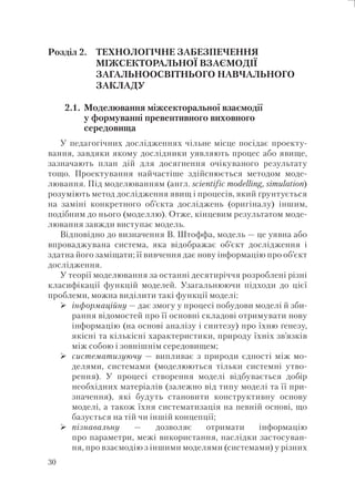 30
Розділ 2. ТЕХНОЛОГІЧНЕ ЗАБЕЗПЕЧЕННЯ
МІЖСЕКТОРАЛЬНОЇ ВЗАЄМОДІЇ
ЗАГАЛЬНООСВІТНЬОГО НАВЧАЛЬНОГО
ЗАКЛАДУ
2.1. Моделювання міжсекторальної взаємодії
у формуванні превентивного виховного
середовища
У педагогічних дослідженнях чільне місце посідає проекту-
вання, завдяки якому дослідники уявляють процес або явище,
зазначають план дій для досягнення очікуваного результату
тощо. Проектування найчастіше здійснюється методом моде-
лювання. Під моделюванням (англ. scientific modelling, simulation)
розуміють метод дослідження явищ і процесів, який ґрунтується
на заміні конкретного об’єкта досліджень (оригіналу) іншим,
подібним до нього (моделлю). Отже, кінцевим результатом моде-
лювання завжди виступає модель.
Відповідно до визначення В. Штоффа, модель — це уявна або
впроваджувана система, яка відображає об’єкт дослідження і
здатна його заміщати; її вивчення дає нову інформацію про об’єкт
дослідження.
У теорії моделювання за останні десятиріччя розроблені різні
класифікації функцій моделей. Узагальнюючи підходи до цієї
проблеми, можна виділити такі функції моделі:
інформаційну — дає змогу у процесі побудови моделі й зби-
рання відомостей про її основні складові отримувати нову
інформацію (на основі аналізу і синтезу) про їхню ґенезу,
якісні та кількісні характеристики, природу їхніх зв’язків
між собою і зовнішнім середовищем;
систематизуючу — випливає з природи єдності між мо-
делями, системами (моделюються тільки системні утво-
рення). У процесі створення моделі відбувається добір
необхідних матеріалів (залежно від типу моделі та її при-
значення), які будуть становити конструктивну основу
моделі, а також їхня систематизація на певній основі, що
базується на тій чи іншій концепції;
пізнавальну — дозволяє отримати інформацію
про параметри, межі використання, наслідки застосуван-
ня, про взаємодію з іншими моделями (системами) у різних
 