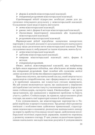 33
форми й методи міжсекторальної взаємодії;
очікуваний результат міжсекторальної взаємодії.
Середовищний підхід підкреслює необхідні умови для до-
сягнення очікуваного результату у міжсекторальній взаємодії.
Складовими такої моделі мають виступати:
мета міжсекторальної взаємодії;
умови: зміст, форми й методи міжсекторальної взаємодії;
діагностика (моніторинг) показників або індикаторів
міжсекторальної взаємодії;
результат міжсекторальної взаємодії.
Партнерський підхід передбачає зазначення конкретних
партнерів у спільній діяльності загальноосвітнього навчального
закладу щодо досягнення мети міжсекторальної взаємодії. Тому
складовими моделі, побудованої за таким підходом, мають бути:
мета міжсекторальної взаємодії;
суб’єкти міжсекторальної взаємодії;
напрями міжсекторальної взаємодії: зміст, форми й
методи;
очікуваний результат.
Отже, модель міжсекторальної взаємодії, яка побудована
за будь-яким науковим підходом, має обов’язково містити мету
та очікуваний результат. Інші складові або елементи моделі
змінні залежно від мети та обраного наукового підходу.
Практика свідчить, що навчальний заклад, який звертається з
пропозицією співробітництва, має сформулювати не лише мету,
а й проблемні завдання, які планується спільно вирішувати.
На цій основі визначаються групи, що зацікавлені у вирішенні
цієї проблеми і які потім стануть учасниками процесу (представ-
ники стейкхолдерів, експертів тощо). Стейкхолдери — це групи
представників, які зацікавлені у вирішенні проблеми та беруть
участь у роботі. Стейкхолдери, як правило, представляють різні
сектори, що мають свої характерні ознаки й особливості.
Слід усвідомлювати, що міжсекторальне партнерство в Ук-
раїні перебуває в процесі становлення. Труднощі в його розвитку
пов’язані з особливостями здійснення приватизації, структур-
ними перекосами в економіці, розподілом національного доходу
на користь прибутку й на шкоду оплаті праці, здійсненням неолі-
беральної політики управління державою, наявністю перешкод
у розвитку кожного сектору. У цих умовах педагогічним праців-
никам навчальних закладів важливо розуміти й усвідомлювати
 