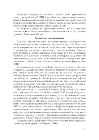 47
Освоєння результатів включає: аналіз акції громадської
участі, реакції на неї ЗМІ і суспільства; розповсюдження не-
обхідної інформації; аналіз дій влади з вирішення проблеми та її
реакцію на акцію громадської участі; а також ухвалення рішення
організаторами й учасниками про подальші дії.
Етапи реалізації різних форм міжсекторальної взаємодії на-
лежать до їхнього технологічного забезпечення, про що йдеться
у розділі 2 цього посібника.
Механізми самоконтролю
Під час міжсекторальної взаємодії можуть створюватися
власні доволі різноманітні механізми самоконтролю. Найчастіше
вони спираються на самокритичні погляди сторін-партнерів
у «моральне дзеркало», наприклад, посередництвом соціаль-
ного аудиту. В інших випадках мова може йти про зовнішній
громадський контроль і громадський моніторинг за діяльністю
навчального закладу шляхом співвіднесення й порівняння про-
голошених цілей з практичною діяльністю щодо формування
ПВС.
Це порівняння можуть робити колеги-освітяни з відділів
(управлінь, департаментів) освіти чи методичних кабінетів при
них. Інколи цим займаються асоціації чи коаліції на кшталт
Асоціації випускників ЗНЗ. У більш складних випадках функцію
«watchdog» (сторожової собаки) можуть виконувати специфічні
посередники: засоби масової інформації, активні члени місцевої
громади, науковці, експерти, міська громада шляхом запровад-
ження публічних звітів, аналізу й зворотного зв’язку.
Найпростіший — соціальний аудит, який, по суті, є само-
аналізом, що здійснюється з ініціативи ЗНЗ. Соціальний аудит —
це процес, який допоможе навчальному закладу підбити підсум-
ки соціально-педагогічної діяльності, оцінити їх для того, щоб
згодом поліпшити. Він надає можливість показати усім реаль-
ним і потенційним партнерам силу соціально-виховного впливу
ЗНЗ та суспільно значущі результати й ефекти формування його
превентивного виховного середовища. Його мета — час від часу
оцінювати, як втілюються на практиці проголошені цілі міжсек-
торальної взаємодії й виконується розроблена програма спільної
діяльності з формування превентивного виховного середовища.
Процесуально здійснення соціального аудиту може проходи-
ти 8 наступних кроків (за Пірсом, 1996):
 