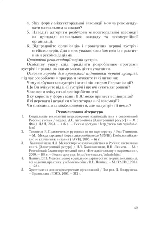 49
4. Яку форму міжсекторальної взаємодії можна рекоменду-
вати навчальним закладам?
5. Наведіть алгоритм розбудови міжсекторальної взаємодії
на прикладі навчального закладу та некомерційної
організації.
6. Відпрацюйте організацію і проведення першої зустрічі
стейкхолдерів. Для цього уважно ознайомтеся із практич-
ними рекомендаціями.
Практичні рекомендації: перша зустріч.
Особливу увагу слід приділити розробленню програми
зустрічі і правил, за якими мають діяти учасники.
Основна порада для правильної підготовки першої зустрічі:
під час розроблення програми зауважте такі питання:
Чому відбувається зустріч і хто є ініціатором її організації?
Що Ви очікуєте від цієї зустрічі і що очікують запрошені?
Чого вони очікують від співробітництв?
Яку користь у формуванні ПВС може принести співпраця?
Які переваги і недоліки міжсекторальної взаємодії?
Чи є людина, яка може допомогти, але на зустрічі її немає?
Рекомендована література
1. Социальные технологии межсекторного взаимодействия в современной
России : ученик / под ред. А.С. Автономова [Электронный ресурс] / — М. :
Фонд НАН, 2003. — 416 с. — Режим доступа : http://www.nan.ru/izdanie.
html
2. Теннисон Р. Практическое руководство по партнерству / Роз Теннисон.
— М. : Международный форум лидеров бизнеса (МФЛБ), Глобальный аль-
янс по улучшению питания (ГАУП), 2003. — 67 с.
3. Хананашвили Н.Л. Межсекторные взаимодействия в России: настольная
книга [Электронный ресурс] / Н.Л. Хананашвили, В.Н. Якимец. — М. :
Российский благотворительный фонд «Нет алкоголизму и наркомании»,
2000. — 184 с. — Режим доступа : http://www.nan.ru/izdanie.html
4. Якимец В.Н. Межсекторное социальное партнерство: теория, механизмы,
технологии, практика : учебное пособие / В.Н. Якимец. — М. : ТАСИС, 2004.
— 128 с.
5. Хрестоматия для некоммерческих организаций / Под ред. Д. Ондрушека.
— Братислава : PDCS, 2003. — 312 с.
 