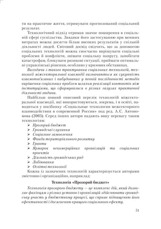 51
ти на практичне життя, отримувати прогнозований соціальний
результат.
Технологічний підхід отримав значне поширення в соціаль-
ній сфері суспільства. Завдяки його застосуванню при менших
витратах можна досягти більш високих результатів у спільній
діяльності людей. Світовий досвід свідчить, що за допомогою
соціальних технологій можна своєчасно вирішувати соціальні
проблеми й конфлікти, знімати соціальну напругу, запобігати
катастрофам, блокувати ризикові ситуації, приймати оптималь-
ні управлінські рішення, особливо у кризових обставинах.
Виходячи з такого трактування соціальних технологій, тех-
нології міжсекторальної взаємодії визначаються як сукупність
взаємопов’язаних і вибудованих у певній послідовності методів
вирішення соціальних проблем шляхом реалізації контактів між
інституціями, що сформувалися в різних галузях практичної
діяльності людини.
Найбільш повний описовий перелік технологій міжсекто-
ральної взаємодії, які використовуються, зокрема, і в освіті, на-
водиться у посібнику «Социальные технологии межсекторного
взаимодействия в современной России» под ред. А.С. Автоно-
мова (2003). Серед інших автори надають явну перевагу таким
технологіям:
Прозорий бюджет
Громадські слухання
Соціальне замовлення
Фонди територіального розвитку
Гранти
Ярмарок некомерційних організацій та соціальних
проектів
Діяльність громадських рад
Лобіювання
Освітні технології
Кожна із зазначених технологій характеризується авторами
змістовно і організаційно, наприклад:
Технологія «Прозорий бюджет»
Технологія прозорого бюджету — це комплекс дій, який дозво-
ляє фахівцям з різних установ і організацій здійснювати громад-
ську участь у бюджетному процесі, що сприяє підвищенню його
ефективності і досягненню кращого соціального ефекту.
 