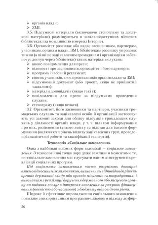 56
органів влади;
ЗМІ.
3.5. Підсумкові матеріали (включаючи стенограму та додат-
кові матеріали) розміщуються в загальнодоступних місцевих
бібліотеках і за можливістю в мережі Інтернет.
3.6. Оргкомітет розсилає або надає засновникам, партнерам,
учасникам, органам влади, ЗМІ, бібліотекам розсилку упродовж
тижня (а пізніше зацікавленим громадянам і організаціям забез-
печує доступ через бібліотеки) таких матеріалів слухань:
анонс-повідомлення для преси;
відомості про засновників, оргкомітет і його партнерів;
програма і часовий регламент;
список учасників, в т.ч. представників органів влади та ЗМІ;
підсумковий документ (або проект, якщо не прийнятий
«загалом»);
матеріали доповідачів (якщо такі є);
повідомлення для преси за підсумками проведення
слухань;
стенограму (якщо велася).
3.7. Оргкомітет, його засновники та партнери, учасники гро-
мадських слухань та зацікавлені особи й організації застосову-
ють усі законні заходи для обліку підсумків громадських слу-
хань у діяльності органів влади, у т. ч. шляхом інформування
про них, роз’яснення їхнього змісту та підстав для їхнього фор-
мування (включаючи рівень впливу зацікавлених груп, проведе-
ної аналітичної роботи та кваліфікації експертів).
Технологія «Соціальне замовлення»
Одна з найбільш відомих форм взаємодії — соціальне замов-
лення. З технологічної точки зору дуже важливим моментом є те,
що соціальне замовлення має слугувати одним з інструментів ре-
алізації соціальних програм.
Під соціальним замовленням часто розуміють договірні
взаємовідносиниміжзамовником,визначенимвідповіднодорішень
органів державної влади або органів місцевого самоврядування, і
виконавцем з реалізації доручення державного або місцевого орга-
ну на надання послуг в інтересах населення за рахунок фінансу-
вання (повністю або частково) з бюджету відповідного рівня.
Широке й ефективне впровадження соціального замовлення
пов’язане з використанням програмно-цільового підходу до фор-
 
