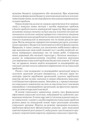 57
мування бюджету (державного або місцевого). При відомчому
підході до формування бюджету кошти розподіляються за існую-
чими відомствами, на які передбачено покладання вирішення на-
гальних проблем.
Однак відомства далеко не завжди здатні (а іноді й не зацікав-
лені) у пошуках нових методів і засобів вирішення проблем,
а багато проблем носять міжвідомчий характер. При програмно-
цільовому підході спочатку на базі аналізу існуючої ситуації ви-
значаються суспільно значущі пріоритети, ставляться завдання,
для вирішення яких розробляються комплексні програми, визна-
чаються відповідальні за виконання тих чи інших розділів про-
грам. Потім, виходячи з пріоритетів і наявних ресурсів, для вико-
нання програм у бюджеті встановлюються обсяги фінансування.
Природно, в таких умовах для досягнення найбільшого ефекту
при максимально можливій економії сил і засобів необхідні по-
шуки найкращого виконавця тих чи інших робіт. Створення
нової державної або місцевої структури у багатьох випадках є
далеко не найраціональнішим способом освоєння виділених
для вирішення соціальної проблеми бюджетних коштів. У той же
час, як правило, можна знайти недержавні та некомерційні ор-
ганізації, які вже почали займатися вирішенням тієї ж соціальної
проблеми.
Разом з тим недержавні та некомерційні організації можуть
залучити додаткові ресурси (наприклад, у вигляді праці во-
лонтерів, грантів зарубіжних організацій, власних зароблених
коштів), що має велике значення в умовах обмежених можливо-
стей бюджетного фінансування. Звичайно ж, у процесі виконан-
ня соціального замовлення аж ніяк не виключається і взаємодія
комерційних і некомерційних організацій, що фактично призво-
дить до міжсекторальної взаємодії.
В основі соціального замовлення лежить ідея формування
ефективної соціальної політики, побудованої на здійсненні гро-
мадських ініціатив. З точки зору змісту і цілепокладання соціаль-
не замовлення є одним із засобів вирішення соціальних проблем
різного рівня на конкурсній основі через реалізацію цільових
соціальних програм. Перехід до режиму програмно-цільового,
проблемно-фокусного фінансування дозволяє, крім подолання
одвічної відомчої роз’єднаності, побудувати і реалізовувати про-
думану і перспективно коректну державну соціальну стратегію.
 