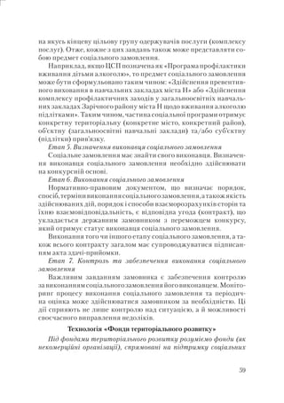 59
на якусь кінцеву цільову групу одержувачів послуги (комплексу
послуг). Отже, кожне з цих завдань також може представляти со-
бою предмет соціального замовлення.
Наприклад, якщо ЦСП позначена як «Програма профілактики
вживання дітьми алкоголю», то предмет соціального замовлення
може бути сформульовано таким чином: «Здійснення превентив-
ного виховання в навчальних закладах міста Н» або «Здійснення
комплексу профілактичних заходів у загальноосвітніх навчаль-
них закладах Зарічного району міста Н щодо вживання алкоголю
підлітками». Таким чином, частина соціальної програми отримує
конкретну територіальну (конкретне місто, конкретний район),
об’єктну (загальноосвітні навчальні заклади) та/або суб’єктну
(підлітки) прив’язку.
Етап 5. Визначення виконавця соціального замовлення
Соціальне замовлення має знайти свого виконавця. Визначен-
ня виконавця соціального замовлення необхідно здійснювати
на конкурсній основі.
Етап 6. Виконання соціального замовлення
Нормативно-правовим документом, що визначає порядок,
спосіб,термінивиконаннясоціальногозамовлення,атакожякість
здійснюваних дій, порядок і способи взаєморозрахунків сторін та
їхню взаємовідповідальність, є відповідна угода (контракт), що
укладається державним замовником з переможцем конкурсу,
який отримує статус виконавця соціального замовлення.
Виконання того чи іншого етапу соціального замовлення, а та-
кож всього контракту загалом має супроводжуватися підписан-
ням акта здачі-прийомки.
Етап 7. Контроль та забезпечення виконання соціального
замовлення
Важливим завданням замовника є забезпечення контролю
завиконаннямсоціальногозамовленняйоговиконавцем.Моніто-
ринг процесу виконання соціального замовлення та періодич-
на оцінка може здійснюватися замовником за необхідністю. Ці
дії сприяють не лише контролю над ситуацією, а й можливості
своєчасного виправлення недоліків.
Технологія «Фонди територіального розвитку»
Під фондами територіального розвитку розуміємо фонди (як
некомерційні організації), спрямовані на підтримку соціальних
 