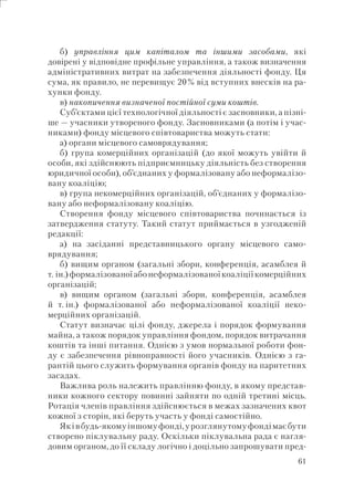 61
б) управління цим капіталом та іншими засобами, які
довірені у відповідне профільне управління, а також визначення
адміністративних витрат на забезпечення діяльності фонду. Ця
сума, як правило, не перевищує 20% від вступних внесків на ра-
хунки фонду.
в) накопичення визначеної постійної суми коштів.
Суб’єктами цієї технологічної діяльності є засновники, а пізні-
ше — учасники утвореного фонду. Засновниками (а потім і учас-
никами) фонду місцевого співтовариства можуть стати:
а) органи місцевого самоврядування;
б) група комерційних організацій (до якої можуть увійти й
особи, які здійснюють підприємницьку діяльність без створення
юридичної особи), об’єднаних у формалізовану або неформалізо-
вану коаліцію;
в) група некомерційних організацій, об’єднаних у формалізо-
вану або неформалізовану коаліцію.
Створення фонду місцевого співтовариства починається із
затвердження статуту. Такий статут приймається в узгодженій
редакції:
а) на засіданні представницького органу місцевого само-
врядування;
б) вищим органом (загальні збори, конференція, асамблея й
т. ін.)формалізованоїабонеформалізованоїкоаліціїкомерційних
організацій;
в) вищим органом (загальні збори, конференція, асамблея
й т. ін.) формалізованої або неформалізованої коаліції неко-
мерційних організацій.
Статут визначає цілі фонду, джерела і порядок формування
майна, а також порядок управління фондом, порядок витрачання
коштів та інші питання. Однією з умов нормальної роботи фон-
ду є забезпечення рівноправності його учасників. Однією з га-
рантій цього служить формування органів фонду на паритетних
засадах.
Важлива роль належить правлінню фонду, в якому представ-
ники кожного сектору повинні зайняти по одній третині місць.
Ротація членів правління здійснюється в межах зазначених квот
кожної з сторін, які беруть участь у фонді самостійно.
Яківбудь-якомуіншомуфонді,урозглянутомуфондімаєбути
створено піклувальну раду. Оскільки піклувальна рада є нагля-
довим органом, до її складу логічно і доцільно запрошувати пред-
 