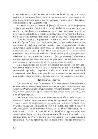 62
ставників юридичних осіб та фізичних осіб, які надають істотну
майнову підтримку фонду, але не представлені в правлінні, а та-
кож шанованих і відомих представників громадськості (наприк-
лад, почесних громадян міста).
Істотна складова діяльності фонду місцевого співтовариства
— формування його майна. З початку необхідно визначити, якою
мірою в майні фонду задіяні бюджетні кошти, як кошти перерахо-
вуються комерційними організаціями, чи беруть участь у форму-
ванні майна некомерційні організації, а якщо так, то якою мірою.
Бажано, щоб у формуванні майна шляхом добровільних
внесків брали б участь усі учасники фонду. Зрозуміло, що для до-
сягнення цілей фонду необхідна вміла робота щодо збору коштів,
залучення додаткових ресурсів, заробляння коштів шляхом
використання майна фонду. Не менш важливим є і ефективне
використання зібраних коштів. Такий обсяг робіт доводить не-
обхідність у залученні до діяльності фонду високопрофесійних
кадрів, при цьому важливо, щоб збором коштів і витрачанням їх
на програми і проекти займалися різні співробітники.
Слід зауважити, що в ході реалізації технології фонду міс-
цевого співтовариства знаходять застосування й інші соціальні
технології: грантів, створення та діяльності коаліцій, оціночної
діяльності та ін. Таким чином, фонди в рамках міжсекторальної
взаємодії — багатоелементна, комплексна соціальна технологія.
Технологія «Гранти»
Грант — це цільове безоплатне і безповоротне фінансування
(повне або часткове) соціально значущих програм, проектів або
заходів, здійснюваних неурядовими (недержавними і немісцеви-
ми) некомерційними організаціями або фізичними особами, які
не є підприємцями.
Соціальна значущість програми, проекту або заходу — досить
широке і суб’єктивне поняття, тому що критерії соціальної зна-
чущості можуть відрізнятися залежно від точки зору. Крім того,
ступінь соціальної значущості тих чи інших програм, проектів
або заходів може змінюватися з часом і на перший план можуть
виходити то одні, то інші питання. Тому самі грантодавці ви-
значають пріоритети для фінансування. Зазвичай це робиться,
спираючись на думки експертів, статистичні дані, опитування
громадян. Але наприкінці все ж саме грантодавці заявляють
 