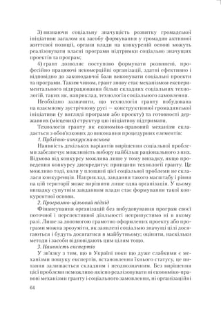 64
3) визнаючи соціальну значущість розвитку громадської
ініціативи загалом як засобу формування у громадян активної
життєвої позиції, органи влади на конкурсній основі можуть
реалізовувати власні програми підтримки соціально значущих
проектів та програм;
4) грант дозволяє поступово формувати розвинені, про-
фесійно працюючі некомерційні організації, здатні ефективно і
відповідно до законодавчої бази виконувати соціальні проекти
та програми. Таким чином, грант знову стає механізмом експери-
ментального відпрацювання більш складних соціальних техно-
логій, таких як, наприклад, технологія соціального замовлення.
Необхідно зазначити, що технологія гранту побудована
на взаємному зустрічному русі — конструктивної громадянської
ініціативи (у вигляді програми або проекту) та готовності дер-
жавних (місцевих) структур цю ініціативу підтримати.
Технологія гранту як економіко-правовий механізм скла-
дається з обов’язкових до виконання процедурних елементів:
1. Публічно-конкурсна основа
Наявність декількох варіантів вирішення соціальної пробле-
ми забезпечує можливість вибору найбільш раціонального з них.
Відмова від конкурсу можлива лише у тому випадку, якщо про-
ведення конкурсу дискредитує принципи технології гранту. Це
можливо тоді, коли у площині цієї соціальної проблеми не скла-
лася конкуренція. Наприклад, завдання такого масштабу і рівня
на цій території може вирішити лише одна організація. У цьому
випадку супутнім завданням влади стає формування такої кон-
курентної основи.
2. Програмно-цільовий підхід
Фінансування організацій без вибудовування програм своєї
поточної і перспективної діяльності неприпустимо ні в якому
разі. Лише за допомогою грамотно оформлених проекту або про-
грами можна зрозуміти, як заявлені соціально значущі цілі дося-
гаються і будуть досягатися в майбутньому; оцінити, наскільки
методи і засоби відповідають цим цілям тощо.
3. Наявність експертів
У зв’язку з тим, що в Україні поки що дуже слабкими є ме-
ханізми пошуку експертів, встановлення їхнього статусу, це пи-
тання залишається складним і неоднозначним. Без вирішення
цієї проблеми неможливо якісно реалізовувати ні економіко-пра-
вові механізми гранту і соціального замовлення, ні організаційні
 