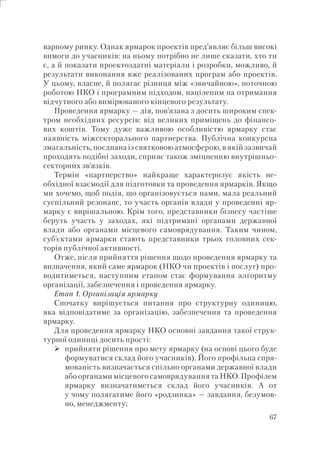 67
варному ринку. Однак ярмарок проектів пред’являє більш високі
вимоги до учасників: на ньому потрібно не лише сказати, хто ти
є, а й показати проектоздатні матеріали і розробки, можливо, й
результати виконання вже реалізованих програм або проектів.
У цьому, власне, й полягає різниця між «звичайною», поточною
роботою НКО і програмним підходом, націленим на отримання
відчутного або вимірюваного кінцевого результату.
Проведення ярмарку — дія, пов’язана з досить широким спек-
тром необхідних ресурсів: від великих приміщень до фінансо-
вих коштів. Тому дуже важливою особливістю ярмарку стає
наявність міжсекторального партнерства. Публічна конкурсна
змагальність, поєднана із святковою атмосферою, в якій зазвичай
проходять подібні заходи, сприяє також зміцненню внутрішньо-
секторних зв’язків.
Термін «партнерство» найкраще характеризує якість не-
обхідної взаємодії для підготовки та проведення ярмарків. Якщо
ми хочемо, щоб подія, що організовується нами, мала реальний
суспільний резонанс, то участь органів влади у проведенні яр-
марку є вирішальною. Крім того, представники бізнесу частіше
беруть участь у заходах, які підтримані органами державної
влади або органами місцевого самоврядування. Таким чином,
суб’єктами ярмарки стають представники трьох головних сек-
торів публічної активності.
Отже, після прийняття рішення щодо проведення ярмарку та
визначення, який саме ярмарок (НКО чи проектів і послуг) про-
водитиметься, наступним етапом стає формування алгоритму
організації, забезпечення і проведення ярмарку.
Етап 1. Організація ярмарку
Спочатку вирішується питання про структурну одиницю,
яка відповідатиме за організацію, забезпечення та проведення
ярмарку.
Для проведення ярмарку НКО основні завдання такої струк-
турної одиниці досить прості:
прийняти рішення про мету ярмарку (на основі цього буде
формуватися склад його учасників). Його профільна спря-
мованість визначається спільно органами державної влади
або органами місцевого самоврядування та НКО. Профілем
ярмарку визначатиметься склад його учасників. А от
у чому полягатиме його «родзинка» — завдання, безумов-
но, менеджменту;
 
