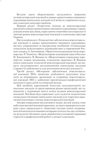 7
Вступні уваги обґрунтовують актуальність звернення
до міжсекторальної взаємодії в умовах превентивного виховного
середовища навчальних закладів та її дієвість у вирішенні склад-
них соціально значущих проблем.
Перший розділ «Теоретичні підходи до міжсекторальної
взаємодії в умовах превентивного виховного середовища» сприяє
усвідомленню цих явищ, окреслюючи понятійно-категоріальні й
змістові рамки міжсекторальної взаємодії в освітньому просторі
України.
Наступний розділ «Технологічне забезпечення міжсектораль-
ної взаємодії в умовах превентивного виховного середовища»
містить упорядковані за матеріалами посібників «Социальные
технологии межсекторного взаимодействия в современной Рос-
сии» под ред. А. Автономова, «Практическое руководство по парт-
нерству» Р. Теннісон, «Межсекторные взаимодействия в России»
Н. Хананашвілі, В. Якимця та «Межсекторное социальное парт-
нерство: теория, механизмы, технологии, практика» В. Якимця
описи соціальних технологій міжсекторальної взаємодії, які мо-
жуть застосовуватися загальноосвітнім навчальним закладом
у процесі її здійснення та для досягнення мети цієї діяльності.
Третій розділ «Методичне забезпечення міжсектораль-
ної взаємодії ЗНЗ» висвітлює особливості підготовки педа-
гогів до ініціювання, організації та супроводу міжсектораль-
ної взаємодії ЗНЗ у здійсненні просвітницько-профілактичної
діяльності серед дітей та учнівської молоді.
Цей посібник адресований вчителям загальноосвітніх на-
вчальних закладів та представникам різних організацій, які за-
цікавлені у підвищенні якості освіти шляхом міжсекторальної
взаємодії. Посібник буде корисним і для студентів педагогічних
спеціальностей вищих навчальних закладів для теоретико-прак-
тичної підготовки з питань міжсекторальної взаємодії.
Автори-упорядники висловлюють надію, що цей досвід стане
набутком масової виховної практики, до нього привернеться ши-
рока увага громадськості, ініціативи системи освіти підтрима-
ються й посиляться іншими секторами суспільства, що у кінцево-
му результаті збільшить шанс вироблення узгодженої державної
стратегії в профілактичній роботі з дітьми та молоддю.
 