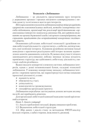 71
Технологія «Лобіювання»
Лобіювання — це діяльність представників груп інтересів
у державних органах і органах місцевого самоврядування з ме-
тою захисту та втілення в життя цих інтересів.
Підсоціальноютехнологієюлобіюваннянайчастішерозуміють
сукупність взаємопов’язаних моделей, методів і конкретних спо-
собів підготовки, організації та реалізації представниками «ор-
ганізованих інтересів» комплексу законних дій, які суттєво впли-
вають на органи державної влади і місцевого самоврядування, та
сприяють прийняттю (чи неприйняттю) конкретних політич-
них рішень.
Основними суб’єктами лобістської технології і рушійною си-
лоюлобістськоїдіяльностіє«групитиску»,«лобісти»,яківідстою-
ють свої особливі інтереси. Головним рушійним мотивом їхньої
поведінки є прагнення реалізувати свій інтерес шляхом задово-
лення запитів замовників, клієнтів. В умовах відсутності чіткого
законодавчого регулювання лобізму виникає велика кількість
проміжних структур, що здійснюють лобістську діяльність у ви-
гляді «паблік рілейшнз».
Важко вказати конкретні елементи системи лобіювання інте-
ресів, однак є деякі основоположні блоки, складові технології
лобіювання. У кожному конкретному випадку лобіювання інте-
ресів є окремим проектом, що характеризується всіма ознаками
проектної діяльності, а саме:
наявність мети;
обмеженість у часі;
унікальність;
комплексність і розмежування;
специфічна організація проекту.
Лобіювання передбачає застосування деяких методик впливу
на осіб, які приймають рішення.
Для організації лобістської кампанії наведемо такий орієнтов-
ний алгоритм:
Етап 1. Аналіз ситуації
1.1. Аналіз проблемної ситуації, формулювання проблеми.
1.2. Визначення лобістської структури.
1.3. Збір даних і аналіз стану за методикою SWOT-аналізу
(сильні сторони, слабкі сторони, можливості, ризики).
 