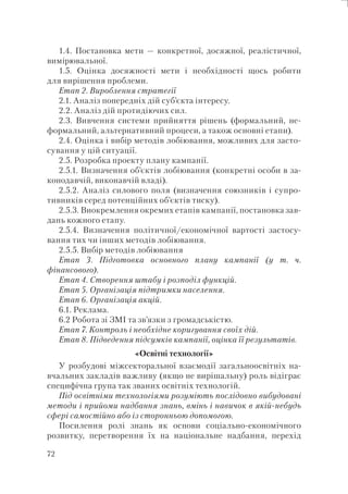 72
1.4. Постановка мети — конкретної, досяжної, реалістичної,
вимірювальної.
1.5. Оцінка досяжності мети і необхідності щось робити
для вирішення проблеми.
Етап 2. Вироблення стратегії
2.1. Аналіз попередніх дій суб’єкта інтересу.
2.2. Аналіз дій протидіючих сил.
2.3. Вивчення системи прийняття рішень (формальний, не-
формальний, альтернативний процеси, а також основні етапи).
2.4. Оцінка і вибір методів лобіювання, можливих для засто-
сування у цій ситуації.
2.5. Розробка проекту плану кампанії.
2.5.1. Визначення об’єктів лобіювання (конкретні особи в за-
конодавчій, виконавчій владі).
2.5.2. Аналіз силового поля (визначення союзників і супро-
тивників серед потенційних об’єктів тиску).
2.5.3. Виокремлення окремих етапів кампанії, постановка зав-
дань кожного етапу.
2.5.4. Визначення політичної/економічної вартості застосу-
вання тих чи інших методів лобіювання.
2.5.5. Вибір методів лобіювання
Етап 3. Підготовка основного плану кампанії (у т. ч.
фінансового).
Етап 4. Створення штабу і розподіл функцій.
Етап 5. Організація підтримки населення.
Етап 6. Організація акцій.
6.1. Реклама.
6.2 Робота зі ЗМІ та зв’язки з громадськістю.
Етап 7. Контроль і необхідне коригування своїх дій.
Етап 8. Підведення підсумків кампанії, оцінка її результатів.
«Освітні технології»
У розбудові міжсекторальної взаємодії загальноосвітніх на-
вчальних закладів важливу (якщо не вирішальну) роль відіграє
специфічна група так званих освітніх технологій.
Під освітніми технологіями розуміють послідовно вибудовані
методи і прийоми надбання знань, вмінь і навичок в якій-небудь
сфері самостійно або із сторонньою допомогою.
Посилення ролі знань як основи соціально-економічного
розвитку, перетворення їх на національне надбання, перехід
 