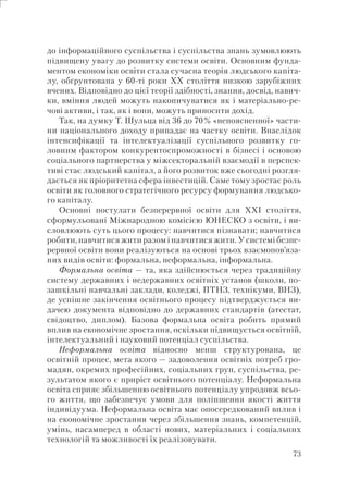 73
до інформаційного суспільства і суспільства знань зумовлюють
підвищену увагу до розвитку системи освіти. Основним фунда-
ментом економіки освіти стала сучасна теорія людського капіта-
лу, обґрунтована у 60-ті роки ХХ століття низкою зарубіжних
вчених. Відповідно до цієї теорії здібності, знання, досвід, навич-
ки, вміння людей можуть накопичуватися як і матеріально-ре-
чові активи, і так, як і вони, можуть приносити дохід.
Так, на думку Т. Шульца від 36 до 70% «непоясненної» части-
ни національного доходу припадає на частку освіти. Внаслідок
інтенсифікації та інтелектуалізації суспільного розвитку го-
ловним фактором конкурентоспроможності в бізнесі і основою
соціального партнерства у міжсекторальній взаємодії в перспек-
тиві стає людський капітал, а його розвиток вже сьогодні розгля-
дається як пріоритетна сфера інвестицій. Саме тому зростає роль
освіти як головного стратегічного ресурсу формування людсько-
го капіталу.
Основні постулати безперервної освіти для XXI століття,
сформульовані Міжнародною комісією ЮНЕСКО з освіти, і ви-
словлюють суть цього процесу: навчитися пізнавати; навчитися
робити, навчитися жити разом і навчитися жити. У системі безпе-
рервної освіти вони реалізуються на основі трьох взаємопов’яза-
них видів освіти: формальна, неформальна, інформальна.
Формальна освіта — та, яка здійснюється через традиційну
систему державних і недержавних освітніх установ (школи, по-
зашкільні навчальні заклади, коледжі, ПТНЗ, технікуми, ВНЗ),
де успішне закінчення освітнього процесу підтверджується ви-
дачею документа відповідно до державних стандартів (атестат,
свідоцтво, диплом). Базова формальна освіта робить прямий
вплив на економічне зростання, оскільки підвищується освітній,
інтелектуальний і науковий потенціал суспільства.
Неформальна освіта відносно менш структурована, це
освітній процес, мета якого — задоволення освітніх потреб гро-
мадян, окремих професійних, соціальних груп, суспільства, ре-
зультатом якого є приріст освітнього потенціалу. Неформальна
освіта сприяє збільшенню освітнього потенціалу упродовж всьо-
го життя, що забезпечує умови для поліпшення якості життя
індивідуума. Неформальна освіта має опосередкований вплив і
на економічне зростання через збільшення знань, компетенцій,
умінь, насамперед в області нових, матеріальних і соціальних
технологій та можливості їх реалізовувати.
 